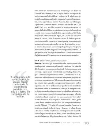 nova polícia (os denominados P2); incorporação do efetivo da
                     Guarda Civil – corporação sem os rígidos padrões hierárquicos de-
                     sejados – na nova Polícia Militar; e implantação de sofisticados cur-
                     sos de formação e especialização, em especial para os oficiais da mi-
                     lícia, sob a supervisão do Exército Nacional. Para sua viabilização,
                     o presidente Garrastazu Médici assinou o Decreto-Lei 1.072, de
                     30/12/1969, que, sem falar em extinção, mandava aproveitar, no
                     quadro da Polícia Militar, os guardas que tivessem nível equivalente
                     a oficial. Com essa autorização federal, o governador de São Paulo,
                     Abreu Sodré, editou, três meses depois, um Decreto-Lei dando três




                                                                                                                                                                                                                                                             Entrevista
                     postos de coronel e nove de tenente-coronel da PM aos guardas,
                     criando um quadro em extinção para os guardas optantes que não
                     aceitassem a incorporação, escolha esta que deveria ser feita no pra-
                     zo máximo de dez dias, a contar daquela publicação. Não precisa
                     dizer que mais de 90% dos guardas optaram pela Polícia Militar. Os
                     que optaram pelas três vagas de coronel nunca exerceram nenhuma




                                                                                                                  Polícia e política: as marcas da história de São Paulo
                                                                                                                                                                           Delegado Roberto Genofre, entrevistado por Ana Maura Tomesani e Juliana Vinuto.
                     chefia de tropa na PM, assim como os nove tenentes-coronéis...

                     FBSP: E houve atritos gerados com esta cisão?
                     Roberto: Os atritos, após estas medidas todas, começaram a eclodir




  ‘‘
                     com frequência maior entre policiais civis e militares. No início foi
                     difícil mudar o comportamento funcional. Os integrantes da nova
                     corporação sequer faziam continência às autoridades policiais civis,
                     que é a forma de cumprimento do militar. O oficial dizia: “se eu en-
Os integrantes da    contrar um soldado batendo continência para paisano, eu puno, en-
nova corporação      tra no mau comportamento”. Ocorreram alguns confrontos na rua,
 sequer faziam       que somente eram superados com a presença física dos altos escalões
 continência às      superiores, mas não se podia esconder que havia uma insatisfação
   autoridades
                     crescente em ambas as corporações. Os serviços de inteligência des-
  policiais civis,
que é a forma de     tes órgãos, tomando conhecimento de irregularidades administrati-
cumprimento do       vas, a pretexto de repassar informações importantes para subsidiar
     militar.        o trabalho policial, noticiavam nos seus documentos “reservados”
                     as falhas funcionais da outra polícia, aumentando a tensão, parte
                     a parte. Entre esses fatos, em um deles tive uma participação teste-
                     munhal. Maio de 1971, aliás, 40 anos são passados! Eu exercia as
                     funções de delegado titular de Franca e designava os colegas da sede
                     e das cidades vizinhas para formar o plantão permanente na cidade.
                     Pláucio Ângelo Prezotto era um deles – jovem, com 35 anos, exercia
                     suas atividades como delegado em Patrocínio Paulista, distante 25


                            Revista Brasileira de Segurança Pública   |   Ano 4   Edição 7   Ago/Set 2010
                                                                                                            143
 