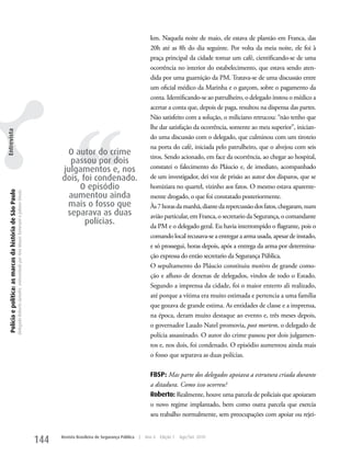 km. Naquela noite de maio, ele estava de plantão em Franca, das
                                                                                                                                                                                                   20h até as 8h do dia seguinte. Por volta da meia noite, ele foi à
                                                                                                                                                                                                   praça principal da cidade tomar um café, cientificando-se de uma
                                                                                                                                                                                                   ocorrência no interior do estabelecimento, que estava sendo aten-
                                                                                                                                                                                                   dida por uma guarnição da PM. Tratava-se de uma discussão entre
                                                                                                                                                                                                   um oficial médico da Marinha e o garçom, sobre o pagamento da
                                                                                                                                                                                                   conta. Identificando-se ao patrulheiro, o delegado instou o médico a
                                                                                                                                                                                                   acertar a conta que, depois de paga, resultou na dispensa das partes.




                                                                                                                                                         ‘‘
                                                                                                                                                                                                   Não satisfeito com a solução, o miliciano retrucou: “não tenho que
                                                                                                                                                                                                   lhe dar satisfação da ocorrência, somente ao meu superior”, inician-
Entrevista




                                                                                                                                                                                                   do uma discussão com o delegado, que culminou com um tiroteio
                                                                                                                                                                                                   na porta do café, iniciada pelo patrulheiro, que o alvejou com seis
                                                                                                                                                    O autor do crime                               tiros. Sendo acionado, em face da ocorrência, ao chegar ao hospital,
                                                                                                                                                     passou por dois
                                                                                                                                                   julgamentos e, nos                              constatei o falecimento do Pláucio e, de imediato, acompanhado
                                                                                                                                                   dois, foi condenado.                            de um investigador, dei voz de prisão ao autor dos disparos, que se
                                                                                                                                                        O episódio                                 homiziara no quartel, vizinho aos fatos. O mesmo estava aparente-
  Polícia e política: as marcas da história de São Paulo
                                                           Delegado Roberto Genofre, entrevistado por Ana Maura Tomesani e Juliana Vinuto.




                                                                                                                                                     aumentou ainda                                mente drogado, o que foi constatado posteriormente.
                                                                                                                                                    mais o fosso que                               Às 7 horas da manhã, diante da repercussão dos fatos, chegaram, num
                                                                                                                                                    separava as duas                               avião particular, em Franca, o secretario da Segurança, o comandante
                                                                                                                                                          polícias.                                da PM e o delegado geral. Eu havia interrompido o flagrante, pois o
                                                                                                                                                                                                   comando local recusava-se a entregar a arma usada, apesar de instado,
                                                                                                                                                                                                   e só prossegui, horas depois, após a entrega da arma por determina-
                                                                                                                                                                                                   ção expressa do então secretario da Segurança Pública.
                                                                                                                                                                                                   O sepultamento do Pláucio constituiu motivo de grande como-
                                                                                                                                                                                                   ção e afluxo de dezenas de delegados, vindos de todo o Estado.
                                                                                                                                                                                                   Segundo a imprensa da cidade, foi o maior enterro ali realizado,
                                                                                                                                                                                                   até porque a vítima era muito estimada e pertencia a uma família
                                                                                                                                                                                                   que gozava de grande estima. As entidades de classe e a imprensa,
                                                                                                                                                                                                   na época, deram muito destaque ao evento e, três meses depois,
                                                                                                                                                                                                   o governador Laudo Natel promovia, post mortem, o delegado de
                                                                                                                                                                                                   polícia assassinado. O autor do crime passou por dois julgamen-
                                                                                                                                                                                                   tos e, nos dois, foi condenado. O episódio aumentou ainda mais
                                                                                                                                                                                                   o fosso que separava as duas polícias.

                                                                                                                                                                                                   FBSP: Mas parte dos delegados apoiava a estrutura criada durante
                                                                                                                                                                                                   a ditadura. Como isso ocorreu?
                                                                                                                                                                                                   Roberto: Realmente, houve uma parcela de policiais que apoiaram
                                                                                                                                                                                                   o novo regime implantado, bem como outra parcela que exercia
                                                                                                                                                                                                   seu trabalho normalmente, sem preocupações com apoiar ou rejei-


                                                                                                                                             144   Revista Brasileira de Segurança Pública   |   Ano 4   Edição 7   Ago/Set 2010
 