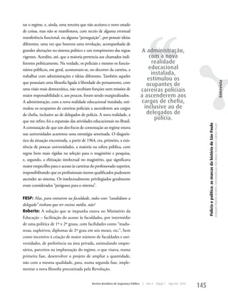 tar o regime, e, ainda, uma terceira que não aceitava o novo estado




                                                                                          ‘‘
de coisas, mas não se manifestava, com receio de alguma eventual
transferência funcional, ou alguma “perseguição”, por possuir ideias
diferentes, uma vez que houvera uma revolução, acompanhada de
grandes alterações no sistema político e um rompimento das regras                      A administração,
vigentes. Acredito, até, que a maioria pertencia aos chamados indi-                       com a nova
ferentes politicamente. Na verdade, os policiais e mesmo os funcio-                        realidade
nários públicos, em geral, acostumam-se, no decorrer da carreira, a                       educacional
trabalhar com administrações e ideias diferentes. Também aqueles
                                                                                           instalada,
                                                                                         estimulou os
que possuíam uma filosofia ligada à liberdade do pensamento, com




                                                                                                                                                                                                                                                                             Entrevista
                                                                                         ocupantes de
uma visão mais democrática, não recebiam funções nem missões de                       carreiras policiais
maior responsabilidade e, aos poucos, foram sendo marginalizados.                     a ascenderem aos
A administração, com a nova realidade educacional instalada, esti-                    cargos de chefia,
mulou os ocupantes de carreiras policiais a ascenderem aos cargos                       inclusive ao de
de chefia, inclusive ao de delegados de polícia. A nova realidade, a                     delegados de
que me refiro, foi a expansão das atividades educacionais no Brasil.
                                                                                             polícia.




                                                                                                                                  Polícia e política: as marcas da história de São Paulo
                                                                                                                                                                                           Delegado Roberto Genofre, entrevistado por Ana Maura Tomesani e Juliana Vinuto.
A constatação de que um dos focos de contestação ao regime estava
nas universidades acarretou uma estratégia setorizada. O diagnós-
tico da situação encontrada, a partir de 1964, era, primeiro, a exis-
tência de poucas universidades, a maioria na esfera pública, com
regras bem mais rígidas na seleção para o magistério e pesquisa,
e, segundo, a elitização intelectual no magistério, que significava
maior empecilho para o acesso às carreiras do professorado superior,
impossibilitando que os profissionais menos qualificados pudessem
ascender ao sistema. Os intelectualmente privilegiados geralmente
eram considerados “perigosos para o sistema”.

FBSP: Mas, para entrarem na faculdade, todos estes “candidatos a
delegado” tinham que ter ensino médio, não?
Roberto: A solução que se impunha estava no Ministério da
Educação – facilitação do acesso às faculdades, por intermédio
de uma política de 1º e 2º graus, com facilidades como “madu-
rezas, supletivos, diplomas de 2º grau em seis meses, etc.”, bem
como incentivo à criação de maior número de faculdades e uni-
versidades, de preferência na área privada, estimulando empre-
sários, parceiros na implantação do regime, o que visava, numa
primeira fase, desenvolver o projeto de ampliar a quantidade,
não com a mesma qualidade, para, numa segunda fase, imple-
mentar a nova filosofia preconizada pela Revolução.


                                            Revista Brasileira de Segurança Pública   |   Ano 4   Edição 7   Ago/Set 2010
                                                                                                                            145
 