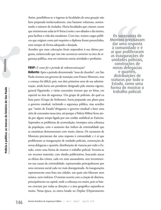 Assim, possibilitou-se o ingresso às faculdades de uma geração não




                                                                                                                                                                                                                                      ‘‘
                                                                                                                                                   bem preparada intelectualmente, mas bastante volumosa, aumen-
                                                                                                                                                   tando o número de titulados. Havia faculdades que criaram cursos
                                                                                                                                                   que ministravam aulas às 6ª feiras à noite e aos sábados o dia inteiro,
                                                                                                                                                   para facilitar a vida dos estudantes. Com isso, muitos cargos públi-              Os sucessores de
                                                                                                                                                   cos que exigiam como pré-requisito o diploma foram preenchidos,                 Montoro precisavam
                                                                                                                                                   nem sempre de forma adequada e desejada.                                         dar uma resposta
                                                                                                                                                   Acredito que essas colocações finais respondem à sua última per-                 à comunidade e é
                                                                                                                                                   gunta, esclarecendo que isso não aconteceu somente na área da se-
                                                                                                                                                                                                                                   aí que proliferaram
                                                                                                                                                                                                                                   as inaugurações de
                                                                                                                                                   gurança pública, mas em inúmeras outras atividades e profissões.
                                                                                                                                                                                                                                    unidades policiais,
Entrevista




                                                                                                                                                                                                                                      construções de
                                                                                                                                                   FBSP: E como foi o período de redemocratização?                                   novas delegacias
                                                                                                                                                   Roberto: Após o período denominado “anos de chumbo”, em São                           e quartéis,
                                                                                                                                                   Paulo tivemos um governo de transição com Franco Montoro, mas                      distribuições de
                                                                                                                                                   o começo foi difícil, pois, nos dois primeiros anos de sua adminis-             viaturas por todo o
                                                                                                                                                   tração, ainda havia um presidente designado pelo sistema vigente,
                                                                                                                                                                                                                                    Estado, como uma
                                                                                                                                                                                                                                   forma de mostrar o
  Polícia e política: as marcas da história de São Paulo
                                                           Delegado Roberto Genofre, entrevistado por Ana Maura Tomesani e Juliana Vinuto.




                                                                                                                                                   general Figueiredo, e várias concessões tiveram que ser feitas, em
                                                                                                                                                                                                                                     trabalho policial.
                                                                                                                                                   especial na área da segurança. um grupo de policiais, do qual eu
                                                                                                                                                   fazia parte (Grupo da Sorbonne), havia preparado um plano para
                                                                                                                                                   o governo estadual, incluindo a segurança pública, mas acredito
                                                                                                                                                   que “razões de Estado”obrigaram o governo estadual a fazer uma
                                                                                                                                                   série de concessões nessa área, até porque a Polícia Militar ficou ain-
                                                                                                                                                   da por algum tempo ligada por um cordão umbilical ao Exército.
                                                                                                                                                   Superados os problemas de acomodação, irrompeu uma cobrança
                                                                                                                                                   da população, com o aumento dos índices da criminalidade que
                                                                                                                                                   as estatísticas demonstraram com muita clareza. Os sucessores de
                                                                                                                                                   Montoro precisavam dar uma resposta à comunidade e é aí que
                                                                                                                                                   proliferaram as inaugurações de unidades policiais, construções de
                                                                                                                                                   novas delegacias e quartéis, distribuições de viaturas por todo o Es-
                                                                                                                                                   tado, como uma forma de mostrar o trabalho policial. Investiu-se
                                                                                                                                                   em recursos materiais, com alardes publicitários, buscando atacar
                                                                                                                                                   os efeitos dos crimes, cada vez mais assustadores, sem investimen-
                                                                                                                                                   tos nas causas da criminalidade, representadas principalmente por
                                                                                                                                                   uma estrutura social cada vez mais desorganizada. As inaugurações
                                                                                                                                                   representavam uma festa nas cidades, nas quais não faltavam nem
                                                                                                                                                   música, nem violeiros. O mesmo ocorria com a criação de distritos,
                                                                                                                                                   principalmente na capital, onde a cobrança era maior, pois os bair-
                                                                                                                                                   ros cresciam por todas as direções e a área geográfica expandiu-se
                                                                                                                                                   muito. Nessa época, eu estava lotado no Deplan (Departamento


                                                                                                                                             146   Revista Brasileira de Segurança Pública   |   Ano 4   Edição 7   Ago/Set 2010
 