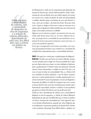 de Planejamento), sendo um dos responsáveis pela elaboração das




   ‘‘
                          minutas de decretos que criavam distritos policiais. Vinha a deter-
                          minação de criar um distrito novo, por ordem superior. Eu entrava
                          em contato com o titular do distrito de onde seria desmembrada
    Tendo em vista        a unidade, sabendo apenas a localização da nova sede distrital e o
   a diversificação       resto, como, por exemplo, a descrição das divisas, ficava por nossa
   de critérios, com      conta. A gente se dirigia ao local com o mapa na mão para ver as
     a rotatividade       opções, pois os logradouros tinham detalhes que não constavam do
   de dirigentes na       mapa e nem sempre mostravam a realidade.
  área de segurança
                          Algumas ruas só existiam no papel e encontramos até casa cons-




                                                                                                                                                                                                                                                                  Entrevista
    e a seleção de
 critérios diferentes,    truída onde deveria haver uma rua. Às vezes, sabíamos das ra-
   dependendo de          zões, até porque havia a necessidade de uma justificativa ou ex-
cada caso, fica difícil   posição de motivos para juntar à proposta, outras vezes não, e se
 dizer que o critério     criava uma justificativa genérica.
     era político ou      Só sei que as inaugurações eram muito concorridas, com a pre-
        técnico.          sença da população do bairro, que acreditava ser a instalação das




                                                                                                                       Polícia e política: as marcas da história de São Paulo
                                                                                                                                                                                Delegado Roberto Genofre, entrevistado por Ana Maura Tomesani e Juliana Vinuto.
                          unidades fator preponderante para a criminalidade diminuir.

                          FBSP: Mas qual era o critério para a implementação de delegacias?
                          Roberto: Acredito que não havia um critério definido, porque,
                          no meu entender, para se eleger um, havia necessidade de se optar
                          por um objetivo para sua criação e se eram múltiplas as hipóteses,
                          qual a predominante? O distrito tinha uma dimensão territorial
                          extensa? Vamos desmembrar a unidade em dois? Ou teria a ver
                          com os locais de índice de criminalidade? Mas, se a Polícia Civil
                          tem atividades de polícia judiciária, e não de polícia ostensiva,
                          qual será o critério predominante? A análise populacional? A ex-
                          tensão territorial? O acesso da população ao local, privilegiando a
                          locomoção do público? A análise do transporte que serve o acesso
                          ao futuro distrito? Será um local centralizado para atender toda a
                          demanda da comunidade, inclusive a residente na área periférica
                          que para lá se dirija? Há imóveis com este perfil nesta área?
                          Tendo em vista a diversificação de critérios, com a rotatividade de
                          dirigentes na área de segurança e a seleção de critérios diferentes,
                          dependendo de cada caso, fica difícil dizer que o critério era político
                          ou técnico. A pressão das comunidades por “mais segurança” pesa-
                          va nas decisões administrativas, passando por vários dirigentes que
                          se manifestavam nos processos geradores da decisão final, inclusive
                          a área econômica, daí porque ficava difícil atribuir a qualquer um


                                 Revista Brasileira de Segurança Pública   |   Ano 4   Edição 7   Ago/Set 2010
                                                                                                                 147
 