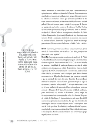 deles o peso maior na decisão final. Mas, após a decisão tomada, o
                                                                                                                                                                                                   aproveitamento político era inevitável. Como o dimensionamento
                                                                                                                                                                                                   em relação ao número de unidades nem sempre foi muito correto,
                                                                                                                                                                                                   há cidades do interior do Estado que possuem quantidade de dis-
                                                                                                                                                                                                   tritos acima do necessário, e fica muito difícil fechar uma unidade
                                                                                                                                                                                                   policial. Recordo-me que, após a criação de um grupo de distritos
                                                                                                                                                                                                   na capital, não me lembro bem se os de números 47, 48 e 49, hou-
                                                                                                                                                                                                   ve uma ordem para fazer a adequação territorial entre os distritos e
                                                                                                                                                                                                   seccionais da Polícia Civil com as companhias e batalhões da Polícia
                                                                                                                                                                                                   Militar. Esses estudos de compatibilização de área duraram quase
Entrevista




                                                                                                                                                                                                   um ano, devido à localização dos imóveis já existentes, mas o decre-




                                                                                                                                                         ‘‘
                                                                                                                                                                                                   to, bastante extenso, finalmente foi publicado, dentro da estratégia
                                                                                                                                                                                                   governamental de união de trabalho ente a Polícia Civil e a Militar.

                                                                                                                                                                                                   FBSP: Durante o governo Covas houve uma tentativa de aproxi-
                                                                                                                                                        Eu era, pela
                                                                                                                                                                                                   mação da Polícia Militar com a Polícia Civil. Você pode falar um
                                                                                                                                                   segunda vez, diretor
  Polícia e política: as marcas da história de São Paulo
                                                           Delegado Roberto Genofre, entrevistado por Ana Maura Tomesani e Juliana Vinuto.




                                                                                                                                                      da Academia de                               pouco mais a este respeito?
                                                                                                                                                    Polícia Civil de São                           Roberto: Eu era, pela segunda vez, diretor da Academia de Polícia
                                                                                                                                                     Paulo e havia um                              Civil de São Paulo e havia um clima propício para um entendimen-
                                                                                                                                                    clima propício para                            to entre as polícias. Isso aconteceu em 2002. O secretário Petrellu-
                                                                                                                                                    um entendimento                                zzi sondou a viabilidade de realização do curso superior de polícia
                                                                                                                                                     entre as polícias.                            conjunto com delegados de polícia da penúltima classe e oficiais
                                                                                                                                                    Isso aconteceu em
                                                                                                                                                                                                   superiores da PM. Conversamos com o coronel Rui, então coman-
                                                                                                                                                           2002.
                                                                                                                                                                                                   dante da PM, e acertamos com o delegado geral. Ficou faltando
                                                                                                                                                                                                   conversar com os delegados. Explicamos o que o governo pretendia
                                                                                                                                                                                                   e que a celeridade do início do curso dependia da concordância
                                                                                                                                                                                                   em fazê-lo conjunto. Eles aceitaram, queriam chegar ao topo da
                                                                                                                                                                                                   carreira e o curso era indispensável. O ato que normatizou o cur-
                                                                                                                                                                                                   so foi uma resolução do secretário. Conseguimos juntar tenentes-
                                                                                                                                                                                                   coronéis e delegados de 1ª classe. No começo foi difícil, sendo uma
                                                                                                                                                                                                   parte realizada na PM e outra na Academia. Com o tempo eles
                                                                                                                                                                                                   foram conversando e se conhecendo, todos eles, futuros dirigentes
                                                                                                                                                                                                   da polícia de São Paulo. A harmonia durou seis anos. Em 2008,
                                                                                                                                                                                                   ocorreram as primeiras inconsistências. Sei que está havendo difi-
                                                                                                                                                                                                   culdade para reiniciar o curso conjunto, mas o Diário Oficial, neste
                                                                                                                                                                                                   ano de 2010, publicou Resolução do atual secretário da Segurança
                                                                                                                                                                                                   reinstituindo o curso superior de polícia. Há previsão de início para
                                                                                                                                                                                                   o mês de junho. Espero que dê certo mais essa tentativa de agregar
                                                                                                                                                                                                   os policiais de São Paulo...


                                                                                                                                             148   Revista Brasileira de Segurança Pública   |   Ano 4   Edição 7   Ago/Set 2010
 