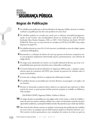 REVISTA
               BRASILEIRA
               DE
                    SEGURANÇA PÚBLICA
               Regras de Publicação
                 1 Os trabalhos para publicação na Revista Brasileira de Segurança Pública deverão ser inéditos
                      no Brasil e sua publicação não deve estar pendente em outro local.

                 2 Os trabalhos poderão ser enviados por email, para o endereço revista@forumseguranca.
Regras




                      org.br, ou por Correio, cuja correspondência deverá ser enviada para a sede do Fórum,
                      localizada à Rua Teodoro Sampaio, 1020, cj. 1409 / 1410, Pinheiros, São Paulo / SP, CEP
                      05406-050. Nesse caso, os textos deverão ser enviados em CD-R ou CD-Rw e duas cópias
                      impressas em papel A4.

                 3 Os trabalhos deverão ter entre 20 e 45 mil caracteres, consideradas as notas de rodapé, espaços
                      e referências bibliográficas.

                 4 Recomenda-se a utilização de editores de texto que gravam em formatos compatíveis tan-
                      to com programas amplamente disseminados quanto, prioritariamente, com softwares de
                      código aberto.

                 5 Os artigos serão submetidos ao Comitê e ao Conselho Editorial da Revista, que terão a res-
                      ponsabilidade pela apreciação inicial dos textos submetidos à publicação.

                 6 O Comitê Editorial da Revista Brasileira de Segurança Pública pode, a qualquer tempo,
                      solicitar apoio de consultores AD HOC para emissão de pareceres de avaliação sobre os
                      textos encaminhados.

                 7 A revista não se obriga a devolver os originais das colaborações enviadas;
                 8 Os trabalhos deverão ser precedidos por um breve Resumo, em português e em inglês, e de
                      um Sumário;

                 9 Deverão ser destacadas as palavras-chaves (palavras ou expressões que expressem as idéias
                      centrais do texto), as quais possam facilitar posterior pesquisa ao trabalho na biblioteca.
                      Vide exemplo:

                          PALAVRAS-CHAVE: Segurança Pública, Violência, Polícias;

               10 Os artigos deverão ser precedidos por uma página onde se fará constar: o título do trabalho, o
                      nome do autor (ou autores), endereço, telefone, fax, e-mail e um brevíssimo currículo com prin-
                      cipais títulos acadêmicos, e principal atividade exercida. Recomenda-se que o título seja sintético.

               11 Não serão devidos direitos autorais ou qualquer remuneração pela publicação dos trabalhos
                      em nossa revista, em qualquer tipo de mídia impressa (papel) ou eletrônica (Internet, etc.).
                      O(a) autor(a) receberá gratuitamente cinco exemplares do número da revista no qual seu


         150   Revista Brasileira de Segurança Pública   |   Ano 4   Edição 7   Ago/Set 2010
 