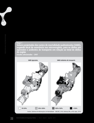 ram taxas SMRi para óbitos por agressões maiores                          Destaca-se que nos dados do SIM/MS
                                                                                                                                  do que a média da região investigada, o mesmo                          (2010) de 2003 a 2007, referentes aos óbitos
                                                                                                                                  ocorrendo em muitas microrregiões próximas ao                          por agressões e acidentes de transporte nas mi-
Artigos




                                                                                                                                  DF e nos Estados do ES, BA e PE, bem como em                           crorregiões, existem muitos registros de óbitos
                                                                                                                                  outros locais dispersos no PR, MG, RJ, SE, PB                          com local de residência ignorado (Tabela 7).
                                                                                                                                  e RN (Mapa 1). Em relação à mortalidade por                            Tal fato repercute na obtenção de resultados
                                                                                                                                  acidentes de transporte, em SC, PR, GO e ES, a                         menos precisos, caso as informações segundo
                                                                                                                                  maioria das microrregiões registrou SMRi maior                         local de residência, e não aquelas segundo local
                                                                                                                                  do que 150, assim como em microrregiões disper-                        de ocorrência, forem utilizadas na investigação
                                                                                                                                  sas nos Estados de SP RJ, MG, BA, SE, AL, PE,
                                                                                                                                                        ,                                                da distribuição espacial daquelas mortes nas
 A mortalidade por agressões e acidentes de transporte no Brasil, de 2003 a 2007
                                                                                   Sônia Corina Hess e Ana Paula Alvarenga




                                                                                                                                  RN e CE (Mapa 1).                                                      microrregiões do país.


                                                                                                                                  Mapa 1
                                                                                                                                  Valores projetados das razões de mortalidade padronizadas (SMRi),
                                                                                                                                  segundo local de ocorrência nas microrregiões, para os óbitos por
                                                                                                                                  agressões e acidentes de transporte em relação ao total de óbitos
                                                                                                                                  da região
                                                                                                                                  Estados selecionados − 2007


                                                                                                                                                         SMRi Agressões                                           SMRi Acidentes de transporte




                                                                                                                                            05-50%                              50%-100%                      100%-150%                   >150%

                                                                                                                                                       Fontes: Sistema de Informações de Mortalidade - SIM/MS, 2010; Datasus/MS, 2010; Inpe, 2010.




                                                                                                                             22   Revista Brasileira de Segurança Pública   |   Ano 4   Edição 7   Ago/Set 2010
 