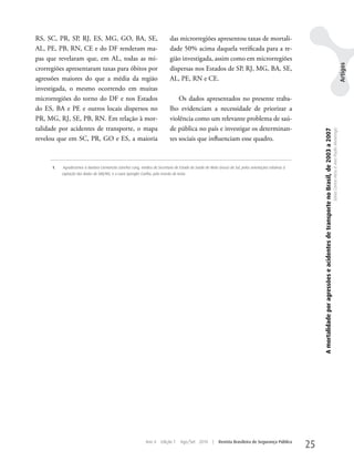 RS, SC, PR, SP, RJ, ES, MG, GO, BA, SE,                                        das microrregiões apresentou taxas de mortali-
AL, PE, PB, RN, CE e do DF renderam ma-                                        dade 50% acima daquela verificada para a re-
pas que revelaram que, em AL, todas as mi-                                     gião investigada, assim como em microrregiões




                                                                                                                                                                                                                                                                                          Artigos
crorregiões apresentaram taxas para óbitos por                                 dispersas nos Estados de SP, RJ, MG, BA, SE,
agressões maiores do que a média da região                                     AL, PE, RN e CE.
investigada, o mesmo ocorrendo em muitas
microrregiões do torno do DF e nos Estados                                         Os dados apresentados no presente traba-
do ES, BA e PE e outros locais dispersos no                                    lho evidenciam a necessidade de priorizar a
PR, MG, RJ, SE, PB, RN. Em relação à mor-                                      violência como um relevante problema de saú-
talidade por acidentes de transporte, o mapa                                   de pública no país e investigar os determinan-




                                                                                                                                                              A mortalidade por agressões e acidentes de transporte no Brasil, de 2003 a 2007
                                                                                                                                                                                                                                                Sônia Corina Hess e Ana Paula Alvarenga
revelou que em SC, PR, GO e ES, a maioria                                      tes sociais que influenciam esse quadro.



      1.   Agradecemos à doutora Carmencita Sanches Lang, médica da Secretaria de Estado da Saúde de Mato Grosso do Sul, pelas orientações relativas à
           captação dos dados do SIM/MS, e a Luiza Spengler Coelho, pela revisão do texto.




                                                                Ano 4     Edição 7    Ago/Set 2010      |   Revista Brasileira de Segurança Pública
                                                                                                                                                         25
 