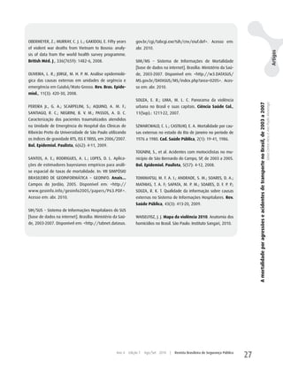 OBERMEyER, z.; MuRRAy, C. J. L.; GAKIDOu, E. Fifty years        gov.br/cgi/tabcgi.exe?sih/cnv/eiuf.def>. Acesso em:
of violent war deaths from Vietnam to Bosnia: analy-            abr. 2010.




                                                                                                                                                                                                                                                                     Artigos
sis of data from the world health survey programme.
British Méd. J., 336(7659): 1482-6, 2008.                       SIM/MS − Sistema de Informações de Mortalidade
                                                                [base de dados na internet]. Brasília: Ministério da Saú-
OLIVEIRA, L. R.; JORGE, M. h. P. M. Análise epidemioló-         de, 2003-2007. Disponível em: <http://w3.DATASuS/
gica das causas externas em unidades de urgência e              MS.gov.br/DATASuS/MS/index.php?area=0205>. Aces-
emergência em Cuiabá/Mato Grosso. Rev. Bras. Epide-             so em: abr. 2010.
miol., 11(3): 420-30, 2008.
                                                                SOuzA, E. R.; LIMA, M. L. C. Panorama da violência




                                                                                                                                         A mortalidade por agressões e acidentes de transporte no Brasil, de 2003 a 2007
                                                                                                                                                                                                                           Sônia Corina Hess e Ana Paula Alvarenga
PEREIRA Jr., G. A.; SCARPELINI, S.; AquINO, A. M. F.;           urbana no Brasil e suas capitais. Ciência Saúde Col.,
SANTIAGO, R. C.; NEGRINI, B. V. M.; PASSOS, A. D. C.            11(Sup).: 1211-22, 2007.
Caracterização dos pacientes traumatizados atendidos
na unidade de Emergência do hospital das Clínicas de            SzwARCwALD, C. L.; CASTILhO, E. A. Mortalidade por cau-
Ribeirão Preto da universidade de São Paulo utilizando          sas externas no estado do Rio de Janeiro no período de
os índices de gravidade RTS, ISS E TRISS, em 2006/2007.         1976 a 1980. Cad. Saúde Pública, 2(1): 19-41, 1986.
Bol. Epidemiol. Paulista, 6(62): 4-11, 2009.
                                                                TOGNINI, S., et al. Acidentes com motociclistas no mu-
SANTOS, A. E.; RODRIGuES, A. L.; LOPES, D. L. Aplica-           nicípio de São Bernardo do Campo, SP, de 2003 a 2005.
ções de estimadores bayesianos empíricos para análi-            Bol. Epidemiol. Paulista, 5(57): 4-12, 2008.
se espacial de taxas de mortalidade. In: VII SIMPÓSIO
BRASILEIRO DE GEOINFORMáTICA − GEOINFO. Anais...                TOMIMATSu, M. F. A. I.; ANDRADE, S. M.; SOARES, D. A.;
Campos do Jordão, 2005. Disponível em: <http://                 MAThIAS, T. A. F; SAPATA, M. P. M.; SOARES, D. F. P. P.;
www.geoinfo.info/geoinfo2005/papers/P63.PDF>.                   SOuzA, R. K. T. qualidade da informação sobre causas
Acesso em: abr. 2010.                                           externas no Sistema de Informações hospitalares. Rev.
                                                                Saúde Pública, 43(3): 413-20, 2009.
SIh/SuS − Sistema de Informações hospitalares do SuS
[base de dados na internet]. Brasília: Ministério da Saú-       wAISELFISz, J. J. Mapa da violência 2010. Anatomia dos
de, 2003-2007. Disponível em: <http://tabnet.datasus.           homicídios no Brasil. São Paulo: Instituto Sangari, 2010.




                                                   Ano 4    Edição 7   Ago/Set 2010   |   Revista Brasileira de Segurança Pública
                                                                                                                                    27
 