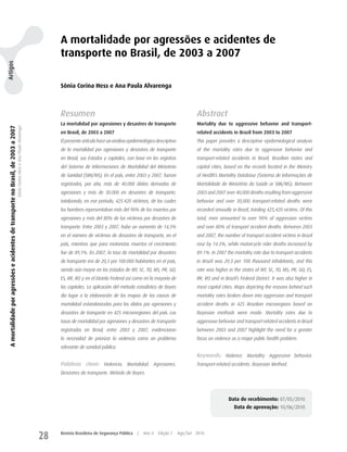 A mortalidade por agressões e acidentes de
                                                                                                                                  transporte no Brasil, de 2003 a 2007
Artigos




                                                                                                                                  Sônia Corina Hess e Ana Paula Alvarenga



                                                                                                                                  Resumen                                                                    Abstract
                                                                                                                                  La mortalidad por agresiones y desastres de transporte                     Mortality due to aggressive behavior and transport-
 A mortalidade por agressões e acidentes de transporte no Brasil, de 2003 a 2007
                                                                                   Sônia Corina Hess e Ana Paula Alvarenga




                                                                                                                                  en Brasil, de 2003 a 2007                                                  related accidents in Brazil from 2003 to 2007
                                                                                                                                  El presente artículo hace un análisis epidemiológico descriptivo           This paper provides a descriptive epidemiological analysis
                                                                                                                                  de la mortalidad por agresiones y desastres de transporte                  of the mortality rates due to aggressive behavior and
                                                                                                                                  en Brasil, sus Estados y capitales, con base en los registros              transport-related accidents in Brazil, Brazilian states and
                                                                                                                                  del Sistema de Informaciones de Mortalidad del Ministerio                  capital cities, based on the records located in the Ministry
                                                                                                                                  de Sanidad (SIM/MS). En el país, entre 2003 y 2007, fueron                 of Health’s Mortality Database (Sistema de Informações de
                                                                                                                                  registrados, por año, más de 40.000 óbitos derivados de                    Mortalidade do Ministério da Saúde or SIM/MS). Between
                                                                                                                                  agresiones y más de 30.000 en desastres de transporte,                     2003 and 2007 over 40,000 deaths resulting from aggressive
                                                                                                                                  totalizando, en ese período, 425.420 víctimas, de las cuales               behavior and over 30,000 transport-related deaths were
                                                                                                                                  los hombres representaban más del 90% de los muertos por                   recorded annually in Brazil, totaling 425,420 victims. Of this
                                                                                                                                  agresiones y más del 80% de las víctimas por desastres de                  total, men amounted to over 90% of aggression victims
                                                                                                                                  transporte. Entre 2003 y 2007, hubo un aumento de 14,3%                    and over 80% of transport accident deaths. Between 2003
                                                                                                                                  en el número de víctimas de desastres de transporte, en el                 and 2007, the number of transport accident victims in Brazil
                                                                                                                                  país, mientras que para motoristas muertos el crecimiento                  rose by 14.3%, while motorcycle rider deaths increased by
                                                                                                                                  fue de 89,1%. En 2007, la tasa de mortalidad por desastres                 89.1%. In 2007 the mortality rate due to transport accidents
                                                                                                                                  de transporte era de 20,3 por 100.000 habitantes en el país,               in Brazil was 20.3 per 100 thousand inhabitants, and this
                                                                                                                                  siendo aún mayor en los estados de MT, SC, TO, MS, PR, GO,                 rate was higher in the states of MT, SC, TO, MS, PR, GO, ES,
                                                                                                                                  ES, RR, RO y en el Distrito Federal así como en la mayoría de              RR, RO and in Brazil’s Federal District. It was also higher in
                                                                                                                                  las capitales. La aplicación del método estadístico de Bayes               most capital cities. Maps depicting the reasons behind such
                                                                                                                                  dio lugar a la elaboración de los mapas de las causas de                   mortality rates broken down into aggression and transport
                                                                                                                                  mortalidad estandarizadas para los óbitos por agresiones y                 accident deaths in 425 Brazilian microregions based on
                                                                                                                                  desastres de transporte en 425 microrregiones del país. Las                Bayesian methods were made. Mortality rates due to
                                                                                                                                  tasas de mortalidad por agresiones y desastres de transporte               aggressive behavior and transport-related accidents in Brazil
                                                                                                                                  registradas en Brasil, entre 2003 y 2007, evidenciaron                     between 2003 and 2007 highlight the need for a greater
                                                                                                                                  la necesidad de priorizar la violencia como un problema                    focus on violence as a major public health problem.
                                                                                                                                  relevante de sanidad pública.
                                                                                                                                                                                                             Keywords: Violence. Mortality. Aggressive behavior.
                                                                                                                                  Palabras clave: Violencia. Mortalidad. Agresiones.                         Transport-related accidents. Bayesian Method.
                                                                                                                                  Desastres de transporte. Método de Bayes.




                                                                                                                                                                                                                              Data de recebimento: 07/05/2010
                                                                                                                                                                                                                                Data de aprovação: 10/06/2010




                                                                                                                             28   Revista Brasileira de Segurança Pública   |   Ano 4   Edição 7     Ago/Set 2010
 