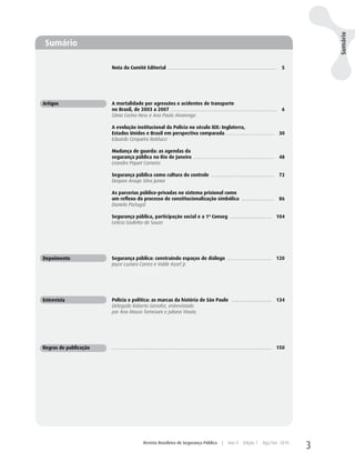 Sumário
 Sumário

                       Nota do Comitê Editorial ..........................................................................................                  5




Artigos                A mortalidade por agressões e acidentes de transporte
                       no Brasil, de 2003 a 2007 .......................................................................................                    6
                       Sônia Corina Hess e Ana Paula Alvarenga

                       A evolução institucional da Polícia no século XIX: Inglaterra,
                       Estados Unidos e Brasil em perspectiva comparada ........................................ 30
                       Eduardo Cerqueira Batitucci

                       Mudança de guarda: as agendas da
                       segurança pública no Rio de Janeiro ................................................................... 48
                       Leandro Piquet Carneiro

                       Segurança pública como cultura do controle .................................................... 72
                       Dequex Araujo Silva Junior

                       As parcerias público-privadas no sistema prisional como
                       um reflexo do processo de constitucionalização simbólica ........................... 86
                       Daniela Portugal

                       Segurança pública, participação social e a 1ª Conseg ................................... 104
                       Letícia Godinho de Souza




Depoimento             Segurança pública: construindo espaços de diálogo ..................................... 120
                       Joyce Luziara Correa e Valdir Assef Jr.




Entrevista             Polícia e política: as marcas da história de São Paulo ................................. 134
                       Delegado Roberto Genofre, entrevistado
                       por Ana Maura Tomesani e Juliana Vinuto.




Regras de publicação   .................................................................................................................................... 150




                                               Revista Brasileira de Segurança Pública                       |    Ano 4       Edição 7       Ago/Set 2010
                                                                                                                                                                  3
 