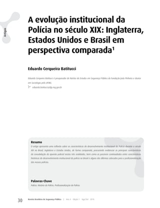 A evolução institucional da
               Polícia no século XIX: Inglaterra,
Artigos




               Estados Unidos e Brasil em
               perspectiva comparada1

               Eduardo Cerqueira Batitucci

               Eduardo Cerqueira Batitucci é pesquisador do Núcleo de Estudos em Segurança Pública da Fundação João Pinheiro e doutor

               em Sociologia pela UFMG.

                    eduardo.batitucci@fjp.mg.gov.br




                  Resumo
                  O artigo apresenta uma reflexão sobre as características do desenvolvimento institucional da Polícia durante o século
                  XIX no Brasil, Inglaterra e Estados Unidos, de forma comparada, procurando evidenciar as principais características
                  da consolidação do aparato policial nestas três realidades, bem como as possíveis continuidades entre características
                  históricas do desenvolvimento institucional da polícia no Brasil e alguns dos dilemas colocados para a profissionalização
                  das nossas polícias.




                  Palavras-Chave
                  Polícia. História da Polícia. Profissionalização da Polícia.




          30   Revista Brasileira de Segurança Pública   |   Ano 4   Edição 7    Ago/Set 2010
 