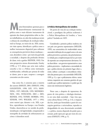 Artigos
M             uitos historiadores apontam para o
              desenvolvimento institucional da
polícia como o mais eficiente instrumento de
                                                        A Polícia Metropolitana de Londres
                                                           Do ponto de vista de sua evolução institu-
                                                        cional, o paradigma das polícias ocidentais é
opressão das classes proprietárias sobre as clas-       a Polícia Metropolitana de Londres, a “nova




                                                                                                                                 A evolução institucional da Polícia no século XIX: Inglaterra,
                                                                                                                                          Estados Unidos e Brasil em perspectiva comparada
                                                                                                                                                                                                  Eduardo Cerqueira Batitucci
ses trabalhadoras, no calor das mudanças sociais        polícia” fundada em 1829.
e urbanas da consolidação da revolução indus-
trial na Europa, no início do séc. XIX; outros,             Considerada a primeira polícia moderna em
em visão oposta, identificam a polícia como o           um país com governo representativo (MILLER,
melhor instrumento disponível para enfrentar            1999), sua característica de modernidade estava
as consequências previsíveis destas mudanças –          associada à definição do seu papel como o de uma
caos, desordem e crime – por meio da qual toda          polícia preventiva e, portanto, não prioritariamen-
a sociedade, a despeito das profundas divisões          te voltada para a implementação da Lei, por meio
de classe, teria a ganhar (REINER, 1992). Em            da repressão aos comportamentos desviantes. Es-
uma perspectiva menos dicotomizada, Emsley              tas duas ideias – um governo representativo e uma
(1996, p. 5-7) afirma que seria mais realista           polícia preventiva – implicariam a necessidade de
conceber a Lei e a Polícia como instituições            que a polícia deveria em primeiro lugar obter e,
multifacetadas, utilizadas por pessoas de todas         então, utilizar a aceitação e concordância volun-
as classes, para se opor, cooperar e conseguir          tária das pessoas para a sua autoridade (MILLER,
concessões uns dos outros.                              1999, p. 1), e que o policiamento efetivo, nestes
                                                        termos, requereria um consenso genérico de que
    Seja como for, é consenso para a maioria            o poder que a polícia representa e o poder que ela
dos autores (BAyLEy, 2001; EMSLEy, 1996;                exerce são minimamente legítimos.
GOLDSTEIN, 1990; LEE, 1971; MAN-
NING, 1997; MILLER, 1999; MONkkO-                           Neste caso, a despeito de representar, do
NEN, 1981; PONCIONI, 2003 e 2005;                       ponto de vista prático, a ideologia dominan-
REINER, 1992; TONRy; MORRIS, 1992,                      te em uma dada sociedade – haja vista que,
SENIOR, 1997; wALkER, 1977 e 1992;                      como afirma Reiner (1992, p. 3-4), o impacto
entre outros) que, durante o séc. XIX, a po-            das leis, ainda que formuladas a partir de con-
lícia, especialmente na Europa e nos Estados            cepções genéricas e universalistas, reproduz as
unidos, desenvolveu-se no sentido da profis-            desigualdades de uma determinada sociedade
sionalização e da legitimidade, conquistando o          –, a polícia, mesmo dispondo do poder para a
monopólio da atividade de enfrentamento ao              coerção, pode optar por agir por meio do con-
crime e à desordem social.                              senso (EMSLEy, 1996, p. 5).


                                            Ano 4   Edição 7   Ago/Set 2010   |   Revista Brasileira de Segurança Pública
                                                                                                                            31
 