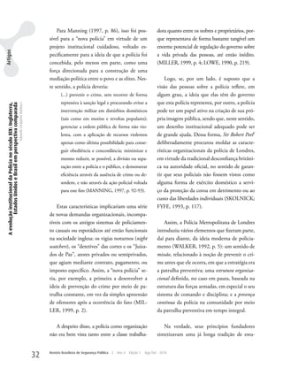 Para Manning (1997, p. 86), isso foi pos-                          dora quanto entre os nobres e proprietários, por-
                                                                                                     sível para a “nova polícia” em virtude de um                           que representava de forma bastante tangível um
                                                                                                     projeto institucional cuidadoso, voltado es-                           enorme potencial de regulação do governo sobre
Artigos




                                                                                                     pecificamente para a ideia de que a polícia foi                        a vida privada das pessoas, até então inédito.
                                                                                                     concebida, pelo menos em parte, como uma                               (MILLER, 1999, p. 4; LOwE, 1990, p. 219).
                                                                                                     força direcionada para a construção de uma
                                                                                                     mediação política entre o povo e as elites. Nes-                           Logo, se, por um lado, é suposto que a
                                                                                                     te sentido, a polícia deveria:                                         visão das pessoas sobre a polícia reflete, em
                                                                                                            (...) prevenir o crime, sem recorrer de forma                   algum grau, a ideia que elas têm do governo
                                                                                                            repressiva à sanção legal e procurando evitar a                 que esta polícia representa, por outro, a polícia
 A evolução institucional da Polícia no século XIX: Inglaterra,
          Estados Unidos e Brasil em perspectiva comparada
                                                                  Eduardo Cerqueira Batitucci




                                                                                                            intervenção militar em distúrbios domésticos                    pode ter um papel ativo na criação de sua pró-
                                                                                                            (tais como em motins e revoltas populares);                     pria imagem pública, sendo que, neste sentido,
                                                                                                            gerenciar a ordem pública de forma não vio-                     um desenho institucional adequado pode ser
                                                                                                            lenta, com a aplicação de recursos violentos                    de grande ajuda. Dessa forma, Sir Robert Peel2
                                                                                                            apenas como última possibilidade para conse-                    deliberadamente procurou moldar as caracte-
                                                                                                            guir obediência e concordância; minimizar e                     rísticas organizacionais da polícia de Londres,
                                                                                                            mesmo reduzir, se possível, a divisão ou sepa-                  em virtude da tradicional desconfiança britâni-
                                                                                                            ração entre a polícia e o público, e demonstrar                 ca na autoridade oficial, no sentido de garan-
                                                                                                            eficiência através da ausência de crime ou de-                  tir que seus policiais não fossem vistos como
                                                                                                            sordem, e não através da ação policial voltada                  alguma forma de exército doméstico a servi-
                                                                                                            para este fim (MANNING, 1997, p. 92-93).                        ço da proteção da coroa em detrimento ou ao
                                                                                                                                                                            custo das liberdades individuais (SkOLNICk;
                                                                                                         Estas características implicariam uma série                        FyFE, 1993, p. 117).
                                                                                                     de novas demandas organizacionais, incompa-
                                                                                                     tíveis com os antigos sistemas de policiamen-                              Assim, a Polícia Metropolitana de Londres
                                                                                                     to casuais ou esporádicos até então funcionais                         introduziu vários elementos que fizeram parte,
                                                                                                     na sociedade inglesa: os vigias noturnos (night                        daí para diante, da ideia moderna de policia-
                                                                                                     watchers), os “detetives” das cortes e os “Juiza-                      mento (wALkER, 1992, p. 5): um sentido de
                                                                                                     dos de Paz”, atores privados ou semiprivados,                          missão, relacionado à noção de prevenir o cri-
                                                                                                     que agiam mediante contrato, pagamento, ou                             me antes que ele ocorra, em que a estratégia era
                                                                                                     imposto específico. Assim, a “nova polícia” se-                        a patrulha preventiva; uma estrutura organiza-
                                                                                                     ria, por exemplo, a primeira a desenvolver a                           cional definida, no caso em pauta, baseada na
                                                                                                     ideia de prevenção do crime por meio de pa-                            estrutura das forças armadas, em especial o seu
                                                                                                     trulha constante, em vez da simples apreensão                          sistema de comando e disciplina; e a presença
                                                                                                     de ofensores após a ocorrência do fato (MIL-                           contínua da polícia na comunidade por meio
                                                                                                     LER, 1999, p. 2).                                                      da patrulha preventiva em tempo integral.

                                                                                                        A despeito disso, a polícia como organização                            Na verdade, seus princípios fundadores
                                                                                                     não era bem vista tanto entre a classe trabalha-                       sintetizavam uma já longa tradição de estu-


                                                                                                32   Revista Brasileira de Segurança Pública   |   Ano 4   Edição 7   Ago/Set 2010
 