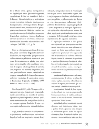 dos e debates sobre a polícia na Inglaterra e           culo XIX, seria produto tanto da “pacificação
sua organização, sendo que uma das grandes              das relações sociais” na sociedade inglesa, isto
contribuições de Peel ao modelo da Polícia              é, da incorporação das classes trabalhadoras ao




                                                                                                                                                                                                  Artigos
de Londres foi sua insistência na aplicação de          processo político – pela conquista do direito
normas burocráticas estritas no funcionamento           ao voto e a representação parlamentar, princi-
da organização e a nomeação de seus dois pri-           pal fonte de resistência à organização policial
meiros comandantes, estabelecendo as princi-            – como de políticas e estratégias organizacio-
pais características da Polícia de Londres, sua         nais deliberadas, desenvolvidas no sentido de
organização e sistema de disciplina, os sistemas        dotar a polícia de condições institucionais para
de patrulha, o uniforme e outros detalhes da            a conquista de legitimidade social por meio,




                                                                                                                                 A evolução institucional da Polícia no século XIX: Inglaterra,
                                                                                                                                          Estados Unidos e Brasil em perspectiva comparada
                                                                                                                                                                                                  Eduardo Cerqueira Batitucci
estrutura e normas de conduta na prática que            especialmente, dos seguintes elementos:
determinaram o desenho institucional da Polí-                   •	 organização burocrática: a nova polícia
cia inglesa (MILLER, 1999, p. 2).                               seria organizada por princípios de uma hie-
                                                                rarquia burocrática, com uma cadeia de co-
    Entre as principais características deste mo-               mando em linhas quase-militares; regras e
delo, citam-se: sistemas de patrulha derivados                  regulamentos governavam vários aspectos da
de cálculos pré-programados que procuravam                      vida do policial (uso do uniforme, hábitos de
excluir demandas políticas e monetárias; pro-                   higiene, formas de tratamento de populares
cessos de recrutamento e seleção, com míni-                     e superiores hierárquicos, horários de traba-
mos a serem atingidos pelos candidatos; estru-                  lho, etc.) e não só aqueles relacionados à sua
tura de cargos e salários; política de carreira,                atividade de patrulha; a adesão a estes regula-
com progressão por mérito e antiguidade, mas                    mentos era inculcada por meio de formação
com grande ênfase no mérito; estabilidade no                    e treinamento;
emprego para policiais de boa conduta; uso do                   •	 mandato da lei: a forma como a polícia atu-
uniforme; e estratégia de supervisão e contro-                  ava na manutenção da ordem e no reforço do
le da atividade de patrulha (MILLER, 1999;                      sistema legal era, ela mesma, submetida a um
REINER, 1992; EMSLEy, 1996).                                    conjunto de regras e procedimentos que visa-
                                                                vam restringir a liberdade de ação do policial;
    Para Reiner (1992, p. 60-76), estas políticas               •	 estratégia do uso limitado da força: o gros-
representavam uma “arquitetura” propositada-                    so dos policiais não portava armas, estando
mente desenvolvida, no sentido de conferir                      limitados a um bastão de madeira, sendo que
legitimidade para a organização policial, justa-                mesmo o seu uso era restrito, determinado
mente no momento das amargas lutas políticas                    apenas como último recurso;
em torno da expansão do direito de voto e re-                   •	 neutralidade política: considerada um dos
presentação parlamentar na sociedade inglesa.                   elementos mais importantes, indicava que
                                                                a polícia deveria apresentar uma imagem
   Logo, a ideia de consenso ou consentimen-                    de neutralidade política diante das agudas
to que subjaz o amadurecimento institucional                    divisões de classe da sociedade inglesa, pro-
da polícia londrina, na primeira metade do sé-                  curando a imparcialidade na ação, que deve


                                            Ano 4   Edição 7   Ago/Set 2010   |   Revista Brasileira de Segurança Pública
                                                                                                                            33
 