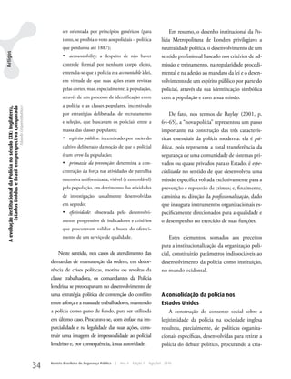 ser orientada por princípios genéricos (para                        Em resumo, o desenho institucional da Po-
                                                                                                            tanto, se proibia o voto aos policiais – política               lícia Metropolitana de Londres privilegiava a
                                                                                                            que perdurou até 1887);                                         neutralidade política, o desenvolvimento de um
Artigos




                                                                                                            •	 accountability: a despeito de não haver                      sentido profissional baseado nos critérios de ad-
                                                                                                            controle formal por nenhum corpo eleito,                        missão e treinamento, na regularidade procedi-
                                                                                                            entendia-se que a polícia era accountable à lei,                mental e na adesão ao mandato da lei e o desen-
                                                                                                            em virtude de que suas ações eram revistas                      volvimento de um espírito público por parte do
                                                                                                            pelas cortes, mas, especialmente, à população,                  policial, através da sua identificação simbólica
                                                                                                            através de um processo de identificação entre                   com a população e com a sua missão.
                                                                                                            a polícia e as classes populares, incentivado
 A evolução institucional da Polícia no século XIX: Inglaterra,
          Estados Unidos e Brasil em perspectiva comparada
                                                                  Eduardo Cerqueira Batitucci




                                                                                                            por estratégias deliberadas de recrutamento                         De fato, nos termos de Bayley (2001, p.
                                                                                                            e seleção, que buscavam os policiais entre a                    64-65), a “nova polícia” representou um passo
                                                                                                            massa das classes populares;                                    importante na construção das três caracterís-
                                                                                                            •	 espírito público: incentivado por meio do                    ticas essenciais da polícia moderna: ela é pú-
                                                                                                            cultivo deliberado da noção de que o policial                   blica, pois representa a total transferência da
                                                                                                            é um servo da população;                                        segurança de uma comunidade de sistemas pri-
                                                                                                            •	 primazia da prevenção: determina a con-                      vados ou quase privados para o Estado; é espe-
                                                                                                            centração da força nas atividades de patrulha                   cializada no sentido de que desenvolveu uma
                                                                                                            ostensiva uniformizada, visível (e controlável)                 missão específica voltada exclusivamente para a
                                                                                                            pela população, em detrimento das atividades                    prevenção e repressão de crimes; e, finalmente,
                                                                                                            de investigação, usualmente desenvolvidas                       caminha na direção da profissionalização, dado
                                                                                                            em segredo;                                                     que inaugura instrumentos organizacionais es-
                                                                                                            •	 efetividade: observada pelo desenvolvi-                      pecificamente direcionados para a qualidade e
                                                                                                            mento progressivo de indicadores e critérios                    o desempenho no exercício de suas funções.
                                                                                                            que procuravam validar a busca do ofereci-
                                                                                                            mento de um serviço de qualidade.                                   Estes elementos, somados aos preceitos
                                                                                                                                                                            para a institucionalização da organização poli-
                                                                                                         Neste sentido, nos casos de atendimento das                        cial, constituirão parâmetros indissociáveis ao
                                                                                                     demandas de manutenção da ordem, em decor-                             desenvolvimento da polícia como instituição,
                                                                                                     rência de crises políticas, motins ou revoltas da                      no mundo ocidental.
                                                                                                     classe trabalhadora, os comandantes da Polícia
                                                                                                     londrina se preocupavam no desenvolvimento de
                                                                                                     uma estratégia política de contenção do conflito                       A consolidação da polícia nos
                                                                                                     entre a força e a massa de trabalhadores, mantendo                     Estados Unidos
                                                                                                     a polícia como pano de fundo, para ser utilizada                           A construção do consenso social sobre a
                                                                                                     em último caso. Procurava-se, com ênfase na im-                        legitimidade da polícia na sociedade inglesa
                                                                                                     parcialidade e na legalidade das suas ações, cons-                     resultou, parcialmente, de políticas organiza-
                                                                                                     truir uma imagem de impessoalidade ao policial                         cionais específicas, desenvolvidas para retirar a
                                                                                                     londrino e, por consequência, à sua autoridade.                        polícia do debate político, procurando a cria-


                                                                                                34   Revista Brasileira de Segurança Pública   |   Ano 4   Edição 7   Ago/Set 2010
 