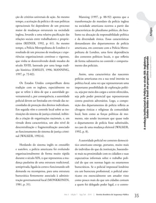 ção de critérios universais de ação. Ao mesmo               Manning (1997, p. 88-92) aponta que a
tempo, a aceitação da polícia e de suas políticas       transformação do mandato da polícia inglesa
operacionais foi dependente de um processo              na sociedade americana ocorreu a partir das




                                                                                                                                                                                                  Artigos
maior de mudanças estruturais na sociedade              características do pluralismo político, do loca-
inglesa, levando a uma relativa pacificação das         lismo na alocação da responsabilidade política
relações sociais entre trabalhadores e proprie-         e da diversidade étnica. Essas características
tários (REINER, 1992, p. 61). Ao mesmo                  demandaram dos departamentos de polícia
tempo, a Polícia Metropolitana de Londres é o           americana, em contraste com a Polícia Metro-
resultado de um processo de mudanças e expe-            politana de Londres, uma forte dependência
riências organizacionais contínuo e vigoroso,           dos contextos políticos locais, o que refletiu




                                                                                                                                 A evolução institucional da Polícia no século XIX: Inglaterra,
                                                                                                                                          Estados Unidos e Brasil em perspectiva comparada
                                                                                                                                                                                                  Eduardo Cerqueira Batitucci
que vinha se desenvolvendo desde meados do              de forma substantiva no controle e comporta-
século XVIII, lastreado por uma longa tradi-            mento dos policiais.
ção histórica (EMSLEy, 1996; MANNING,
1997, p. 72-82).                                            Assim, uma característica das nascentes
                                                        polícias americanas era a sua total imersão na
    Os Estados unidos compartilham desta                política local, uma vez que representavam uma
tradição com os ingleses, especialmente no              importante possibilidade de exploração políti-
que se refere à ideia de que a autoridade go-           ca, seja por meio dos cargos a serem oferecidos,
vernamental e, por consequência, a autoridade           seja pelo poder potencial que representavam
policial devem ser limitadas em virtude das ne-         contra possíveis adversários. Logo, a compo-
cessidades de proteção dos direitos individuais.        sição dos departamentos de polícia refletia as
Em seguida vêm o controle local sobre as ins-           clivagens étnicas e religiosas da comunidade
tituições do sistema de justiça criminal, inibin-       local, bem como as forças políticas de mo-
do a criação de organizações nacionais, e, em           mento, não sendo incomum que quase todo
virtude desta característica, um alto nível de          o departamento de polícia fosse substituído,
descentralização e fragmentalização associado           no caso de uma mudança eleitoral (wALkER,
ao funcionamento do sistema de justiça crimi-           1992, p. 8).
nal (wALkER, 1992:4).
                                                            A autoridade policial no contexto democrá-
    Herdando do sistema inglês os constables            tico americano emerge, portanto, muito mais
e watchers, a polícia americana foi evoluindo           do indivíduo do que da instituição, baseando-
organizacionalmente de forma muito rápida               se mais na proximidade com os cidadãos e suas
durante o século XIX, o que representou a mu-           expectativas informais sobre o trabalho poli-
dança paulatina de uma estrutura tradicional,           cial do que em normas legais ou estamentos
semiprivada, ligada às cortes e funcionando sob         burocráticos. Se o policial impessoal londrino
demanda ou recompensa, para uma estrutura               era um burocrata profissional, o policial ame-
burocrática firmemente associada à adminis-             ricano era essencialmente um amador visto
tração governamental local (MONkkONEN,                  como pouco mais do que um cidadão comum
1981, p. 31).                                           a quem foi delegado poder legal, e o contro-


                                            Ano 4   Edição 7   Ago/Set 2010   |   Revista Brasileira de Segurança Pública
                                                                                                                            35
 