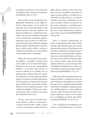 le partidário da polícia foi a mais importante                         debate político americano, oferecendo como
                                                                                                     consequência deste sentimento antiprofissio-                           bônus aos seus controladores uma pletora de
                                                                                                     nal (MILLER, 1999, p. 16-17).                                          cargos e posições públicas, a atividade de con-
Artigos




                                                                                                                                                                            trole social, controle eleitoral e o controle de
                                                                                                         Dessa maneira, em vez de depender de sua                           atividades como jogo e prostituição, que ge-
                                                                                                     legitimidade institucional, de um código for-                          ravam corrupção e dinheiro de proteção. um
                                                                                                     mal de comportamento e de um sistema de                                dos grandes obstáculos ao amadurecimento
                                                                                                     supervisão, de uma forma muito objetiva, cada                          institucional das polícias americanas foi o con-
                                                                                                     policial americano tinha que estabelecer sua                           flito entre as elites administrativas, políticas e
                                                                                                     própria autoridade entre os cidadãos que ele pa-                       étnicas sobre o seu controle (MONkkONEN,
 A evolução institucional da Polícia no século XIX: Inglaterra,
          Estados Unidos e Brasil em perspectiva comparada
                                                                  Eduardo Cerqueira Batitucci




                                                                                                     trulhava. Isso não seria evidentemente possível                        1981, p. 44).
                                                                                                     se ele constantemente contraditasse padrões e
                                                                                                     expectativas locais em prol de um ideal buro-                              Assim, os primeiros departamentos de
                                                                                                     crático impessoal. Logo, embora isso signifique                        Polícia compartilhavam deste estilo de admi-
                                                                                                     diferentes padrões de policiamento em diversos                         nistração descentralizada, típico dos sistemas
                                                                                                     locais, a polícia tenderá a refletir e vocalizar os                    quase-privados anteriores. O particularismo da
                                                                                                     conflitos da comunidade, em vez de estabelecer                         vizinhança, do distrito local, significava que os
                                                                                                     e manter padrões que os transcendam.                                   policiais eram recrutados pelos líderes políticos
                                                                                                                                                                            locais, de um determinado distrito ou bairro.
                                                                                                         Dentro do contexto genérico das expecta-                           Em muitos casos, policiais de diferentes distri-
                                                                                                     tivas públicas, o patrulheiro americano tinha                          tos ou bairros usavam, numa mesma cidade,
                                                                                                     menos poder, mas com menos limites legais e                            uniformes diferentes, o que dá uma ideia sobre
                                                                                                     institucionais do que os seus correspondentes                          a dificuldade de implantação de critérios uni-
                                                                                                     londrinos, e com muito maior discrição no                              versais básicos, mesmo em uma única adminis-
                                                                                                     exercício cotidiano do seu trabalho. Isso era                          tração municipal (wALkER, 1977, p. 8).
                                                                                                     possível porque o policial americano, vincula-
                                                                                                     do intimamente ao sistema político partidário,                             Dado que a polícia era primariamente uma
                                                                                                     acabava se tornando accountable indiretamente                          ferramenta política, a composição da força era
                                                                                                     ao sistema político, da mesma forma que qual-                          muito importante, principalmente na ausência
                                                                                                     quer autoridade eleita, o que reduzia a possibi-                       da noção de que a atividade policial demanda
                                                                                                     lidade do exercício arbitrário do poder – num                          conhecimento, habilidade ou treinamento espe-
                                                                                                     “vigilantismo delegado, ele faria o que a maio-                        cial – lealdade política era a única qualificação
                                                                                                     ria das pessoas faria se estivessem na posição                         real para o cargo. Treinamento formal era virtu-
                                                                                                     dele” (MILLER, 1999, p. 20).                                           almente inexistente, e mesmo o uso do unifor-
                                                                                                                                                                            me era considerado um sinal de status inferior
                                                                                                         De fato, como uma das primeiras buro-                              da profissão (wALkER, 1977, p. 12-13).
                                                                                                     cracias urbanas a unificar as comunicações e
                                                                                                     o controle territorial sobre a cidade, a polícia                          Com a introdução do patrulhamento pre-
                                                                                                     se situava numa posição relevante dentro do                            ventivo, um dos problemas que se tornaram


                                                                                                36   Revista Brasileira de Segurança Pública   |   Ano 4   Edição 7   Ago/Set 2010
 