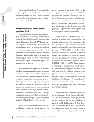 Algumas das dificuldades de institucionali-                        tos de manutenção da ordem pública e do
                                                                                                     zação das polícias nos Estados unidos também                           monopólio do exercício legítimo da violência
                                                                                                     foram observadas no Brasil, com as devidas                             por parte das autoridades coloniais. Este de-
Artigos




                                                                                                     ressalvas, fruto das diferenças sociais e de cul-                      senvolvimento, entretanto, foi profundamente
                                                                                                     tura política e judicial.                                              marcado, de um lado, pelas características do
                                                                                                                                                                            Estado patrimonialista português e, de outro,
                                                                                                                                                                            pela resistência e rebeldia de vários setores da
                                                                                                     O desenvolvimento institucional da                                     população, especialmente entre aqueles que
                                                                                                     polícia no Brasil                                                      detinham poder econômico ou militar.
                                                                                                        Do ponto de vista histórico, uma das ques-
 A evolução institucional da Polícia no século XIX: Inglaterra,
          Estados Unidos e Brasil em perspectiva comparada
                                                                  Eduardo Cerqueira Batitucci




                                                                                                     tões fundamentais na definição do Sistema de                               Durante o século XVIII floresceram as or-
                                                                                                     Justiça Criminal brasileiro pode ser apontada a                        denanças e milícias, que compreendiam, no
                                                                                                     partir do contexto do século XVIII, que mar-                           primeiro caso, tropas civis convocadas pelo
                                                                                                     ca a expansão e consolidação da atividade de                           rei e, no segundo, corpos militares de vassalos
                                                                                                     mineração do ouro e a consequente mudança                              não pertencentes às forças regulares do exército
                                                                                                     do foco da coroa portuguesa na, então, colônia                         português (COTTA, 2006, p. 53). Em ambos
                                                                                                     brasileira: da produção do açúcar do Nordeste                          os casos, entretanto, sua atividade estava mais
                                                                                                     brasileiro, administrado a partir da cidade de                         voltada para vigilância ao desvio do quinto
                                                                                                     Salvador, para o ouro das Minas balizado pela                          do ouro, perseguição aos escravos revoltosos
                                                                                                     mudança da capital e da burocracia para a ci-                          e proteção das instalações coloniais (LIMA
                                                                                                     dade do Rio de Janeiro.                                                JÚNIOR, 1960, p. 56-57). Neste sentido,
                                                                                                                                                                            as ordenanças e milícias eram completamen-
                                                                                                         As características da exploração do ouro im-                       te dependentes dos desígnios das elites locais
                                                                                                     punham uma nova abordagem para o controle                              e de suas intenções militares, econômicas ou
                                                                                                     das riquezas e da tributação. Se o engenho de                          políticas, sendo, frequentemente, instrumen-
                                                                                                     açúcar demandava alto investimento na cons-                            talizadas a partir de seus interesses, como na
                                                                                                     trução do maquinário, plantação da cana, co-                           rebelião em Vila Rica, em 1720, quando a eli-
                                                                                                     lheita, processamento e exportação do açúcar                           te da cidade se revoltou contra a cobrança do
                                                                                                     e, portanto, carência de muitos anos para o                            quinto do ouro por parte da coroa portuguesa
                                                                                                     retorno do investimento, o ouro apresentava                            (ANASTASIA, 1998).
                                                                                                     outra dinâmica de produção, bastante diversa,
                                                                                                     mais barata e menos intensiva e, em virtude de                             O século XIX trouxe, com a chegada da co-
                                                                                                     sua característica de equivalente universal, ofe-                      roa portuguesa ao Rio de Janeiro, a Intendên-
                                                                                                     recia novos problemas para a questão da ordem                          cia Geral de Polícia para o Brasil, que, baseada
                                                                                                     colonial (ANASTASIA, 1998, p. 11-12).                                  em sua congênere lisboeta, foi estabelecida a
                                                                                                                                                                            partir do molde da L’intendance de Police fran-
                                                                                                         Assim, um aspecto fundamental da con-                              cesa, constituindo, de um lado, “instrumento
                                                                                                     solidação da exploração colonial na época do                           do príncipe para impor sua própria presença
                                                                                                     ouro foi o desenvolvimento dos instrumen-                              e autoridade contra as forças tradicionais da


                                                                                                38   Revista Brasileira de Segurança Pública   |   Ano 4   Edição 7   Ago/Set 2010
 