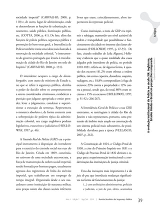 sociedade imperial” (CARVALHO, 2008, p.                livres que eram, coincidentemente, alvos im-
110) e, de outro, lugar de administração, onde         portantes da repressão policial.
se desenrolavam as funções de urbanização, sa-




                                                                                                                                                                                                 Artigos
neamento, saúde pública, iluminação pública,               Como instituição, a meta da GRP era repri-
etc. (COTTA, 2006, p. 41). De fato, além das           mir e subjugar, mantendo um nível aceitável de
funções de polícia política, segurança pública e       ordem e tranquilidade que possibilitasse o fun-
promoção do bem-estar geral, a Intendência de          cionamento da cidade no interesse das classes do-
Polícia também trazia uma ideia mais ilustrada à       minantes (HOLLOwAy, 1997, p. 47-55). De
renovação da sociedade colonial, “o instrumen-         fato, citando trabalho de Leila Algranti, Hollo-
to do governo português que levaria à transfor-        way evidencia que a quase totalidade dos casos




                                                                                                                                A evolução institucional da Polícia no século XIX: Inglaterra,
                                                                                                                                         Estados Unidos e Brasil em perspectiva comparada
                                                                                                                                                                                                 Eduardo Cerqueira Batitucci
mação da cidade do Rio de Janeiro em sede do           julgados pelo intendente de polícia, no período
Império” (CARVALHO, 2008, p. 131).                     1810-1821, referia-se, de alguma forma, à ques-
                                                       tão dos escravos (41,2% eram ofensas a ordem
    O intendente ocupava o cargo de desem-             pública, tais como capoeira, desordens, suspeito,
bargador, com status de ministro de Estado e,          vadiagem, etc.; 18,8% correspondiam à fuga de
no que se refere à segurança pública, detinha          escravos; 23% contra a propriedade e 12% con-
o poder de decidir sobre os comportamentos             tra a pessoa), sendo que, do total, 80% eram es-
a serem considerados criminosos, estabelecer a         cravos e 15% ex-escravos (HOLLOwAy, 1997,
punição que julgasse apropriada e então pren-          p. 51-52 e 266-267).
der, levar a julgamento, condenar e supervi-
sionar a execução da sentença. Representava                A Intendência Geral de Polícia e a sua GRP,
o monarca absoluto e, de forma coerente com            entretanto, se restringiam à cidade do Rio de
a sobreposição de poderes típica da adminis-           Janeiro e não representam, portanto, uma pre-
tração colonial, seu cargo englobava poderes           tensão de âmbito mais amplo na construção de
legislativos, executivos e judiciários (HOLLO-         um sistema policial mais substantivo, de possi-
wAy, 1997, p. 46).                                     bilidade duvidosa para a época (VELLASCO,
                                                       2007, p. 242).
   A Guarda Real de Polícia (GRP) era o prin-
cipal instrumento à disposição do intendente              A Constituição de 1824, o Código Penal de
para o exercício do controle social nas ruas do        1830, a crise do Primeiro Império em 1831 e o
Rio de Janeiro. Criada em 1809, constituía,            Código de Processo Penal de 1832 abriram o es-
no universo de uma sociedade escravocrata, a           paço para a experimentação institucional e a mo-
força de manutenção da ordem social imperial,          dernização das instituições de justiça criminal.
sendo formada por homens pagos, usualmente
egressos dos regimentos de linha do exército               uma das inovações mais importantes é a do
imperial, que trabalhavam em emprego de                juiz de paz que introduzia mudanças significati-
tempo integral. Organizada desde o seu nas-            vas na forma de funcionamento da justiça:
cedouro como instituição de natureza militar,                  (...) com atribuições administrativas, policiais
seus praças saíam das classes sociais inferiores               e judiciais, o juiz de paz, eleito, acumulava


                                           Ano 4   Edição 7   Ago/Set 2010   |   Revista Brasileira de Segurança Pública
                                                                                                                           39
 