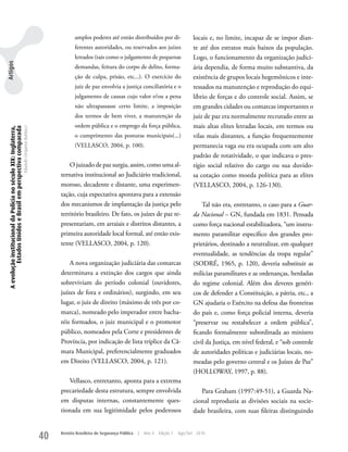 amplos poderes até então distribuídos por di-                   locais e, no limite, incapaz de se impor dian-
                                                                                                            ferentes autoridades, ou reservados aos juízes                  te até dos estratos mais baixos da população.
                                                                                                            letrados (tais como o julgamento de pequenas                    Logo, o funcionamento da organização judici-
Artigos




                                                                                                            demandas, feitura do corpo de delito, forma-                    ária dependia, de forma muito substantiva, da
                                                                                                            ção de culpa, prisão, etc...). O exercício do                   existência de grupos locais hegemônicos e inte-
                                                                                                            juiz de paz envolvia a justiça conciliatória e o                ressados na manutenção e reprodução do equi-
                                                                                                            julgamento de causas cujo valor e/ou a pena                     líbrio de forças e do controle social. Assim, se
                                                                                                            não ultrapassasse certo limite, a imposição                     em grandes cidades ou comarcas importantes o
                                                                                                            dos termos de bem viver, a manutenção da                        juiz de paz era normalmente recrutado entre as
                                                                                                            ordem pública e o emprego da força pública,                     mais altas elites letradas locais, em termos ou
 A evolução institucional da Polícia no século XIX: Inglaterra,
          Estados Unidos e Brasil em perspectiva comparada
                                                                  Eduardo Cerqueira Batitucci




                                                                                                            o cumprimento das posturas municipais(...)                      vilas mais distantes, a função frequentemente
                                                                                                            (VELLASCO, 2004, p. 100).                                       permanecia vaga ou era ocupada com um alto
                                                                                                                                                                            padrão de rotatividade, o que indicava o pres-
                                                                                                         O juizado de paz surgia, assim, como uma al-                       tígio social relativo do cargo ou sua duvido-
                                                                                                     ternativa institucional ao Judiciário tradicional,                     sa cotação como moeda política para as elites
                                                                                                     moroso, decadente e distante, uma experimen-                           (VELLASCO, 2004, p. 126-130).
                                                                                                     tação, cuja expectativa apontava para a extensão
                                                                                                     dos mecanismos de implantação da justiça pelo                              Tal não era, entretanto, o caso para a Guar-
                                                                                                     território brasileiro. De fato, os juízes de paz re-                   da Nacional – GN, fundada em 1831. Pensada
                                                                                                     presentariam, em arraiais e distritos distantes, a                     como força nacional estabilizadora, “um instru-
                                                                                                     primeira autoridade local formal, até então exis-                      mento paramilitar específico dos grandes pro-
                                                                                                     tente (VELLASCO, 2004, p. 120).                                        prietários, destinado a neutralizar, em qualquer
                                                                                                                                                                            eventualidade, as tendências da tropa regular”
                                                                                                         A nova organização judiciária das comarcas                         (SODRÉ, 1965, p. 120), deveria substituir as
                                                                                                     determinava a extinção dos cargos que ainda                            milícias paramilitares e as ordenanças, herdadas
                                                                                                     sobreviviam do período colonial (ouvidores,                            do regime colonial. Além dos deveres genéri-
                                                                                                     juízes de fora e ordinários), surgindo, em seu                         cos de defender a Constituição, a pátria, etc., a
                                                                                                     lugar, o juiz de direito (máximo de três por co-                       GN ajudaria o Exército na defesa das fronteiras
                                                                                                     marca), nomeado pelo imperador entre bacha-                            do país e, como força policial interna, deveria
                                                                                                     réis formados, o juiz municipal e o promotor                           “preservar ou restabelecer a ordem pública”,
                                                                                                     público, nomeados pela Corte e presidentes de                          ficando formalmente subordinada ao ministro
                                                                                                     Província, por indicação de lista tríplice da Câ-                      civil da Justiça, em nível federal, e “sob controle
                                                                                                     mara Municipal, preferencialmente graduados                            de autoridades políticas e judiciárias locais, no-
                                                                                                     em Direito (VELLASCO, 2004, p. 121).                                   meadas pelo governo central e os Juízes de Paz”
                                                                                                                                                                            (HOLLOwAy, 1997, p. 88).
                                                                                                        Vellasco, entretanto, aponta para a extrema
                                                                                                     precariedade desta estrutura, sempre envolvida                            Para Graham (1997:49-51), a Guarda Na-
                                                                                                     em disputas internas, constantemente ques-                             cional reproduzia as divisões sociais na socie-
                                                                                                     tionada em sua legitimidade pelos poderosos                            dade brasileira, com suas fileiras distinguindo


                                                                                                40   Revista Brasileira de Segurança Pública   |   Ano 4   Edição 7   Ago/Set 2010
 