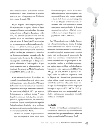 revela uma característica praticamente comunal                   formação de culpa do acusado, mas os resul-
na estrutura da época, semelhante à estrutura                    tados desse inquérito eram entregues aos pro-
anterior e que vai vagarosamente definhando                      motores públicos ou juízes para sua avaliação




                                                                                                                                                                                                   Artigos
com o passar do século XIX.                                      e decisão final. Assim, nem o chefe de polícia
                                                                 ou os seus delegados podiam tomar uma de-
    O juiz de paz e a nova organização judici-                   cisão final sobre culpa ou inocência, embora
ária representaram o auge da influência liberal                  mantivessem considerável poder de facto nos
no desenvolvimento institucional do sistema de                   casos de crime, conforme a diligência ou mo-
justiça criminal no Império. Baseada no poder                    rosidade através das quais dirigiam as investi-
local, esta estrutura evidenciava um corte no                    gações (HOLLOwAy, 1997:228).




                                                                                                                                  A evolução institucional da Polícia no século XIX: Inglaterra,
                                                                                                                                           Estados Unidos e Brasil em perspectiva comparada
                                                                                                                                                                                                   Eduardo Cerqueira Batitucci
processo inicial de centralização representado
pelas iniciativas de Dom João VI, e sobreviveu               Para Vellasco, finalmente, os dados disponí-
por apenas dez anos, sendo mitigada nas refor-           veis sobre as instituições do sistema de justiça
mas de 1841. Neste momento, o governo cen-               criminal brasileiro neste período indicam que,
tral reformou a estrutura judiciária, redefinindo        em virtude das inúmeras carências e deficiências,
poderes e atribuições, promovendo a centraliza-          as atividades possíveis para estes atores estariam
ção do sistema de justiça e retirando poder das          muito mais próximas das de manutenção da
instâncias locais. A maioria das atribuições do          ordem e do controle de comportamentos des-
juiz de paz foi transferida para os delegados de         viantes ou indesejáveis, do que daquelas da pre-
polícia, submetidos ao chefe de polícia da pro-          venção e/ou combate às atividades criminosas,
víncia, recrutado entre os juízes de direito e su-       que supõem algum perfil de profissionalização,
bordinado diretamente ao Ministério da Justiça           inalcançável a estas organizações (VELLASCO,
(VELLASCO, 2004, p. 135-145).                            2007, p. 258-259). De fato, a “polícia de mo-
                                                         leque”, como era conhecida, originou-se tanto
    Com o avançar do século, ficava clara a ne-          na fraqueza real e institucional quanto em sua
cessidade de profissionalização de todo o corpo          missão difusa, voltada essencialmente para o
policial, em suas várias dimensões. O fracasso           controle dos escravos e subcidadãos livres, úni-
da Guarda Urbana4 evidenciava a necessidade              co lugar social onde poderia afirmar sua posição
de profundas mudanças no sistema, consolida-             hierárquica superior (VELLASCO, 2007, p.
das na reforma judicial de 1871, que separava            260) e, mesmo neste caso, ainda sujeita à nego-
definitivamente a polícia da justiça. A partir           ciação e aceitação, caso a caso, junto à miríade
daquele momento, o chefe de polícia estava im-           confusa de autoridades.
pedido de julgar qualquer caso, encaminhando
o resultado de suas investigações (o Inquérito
Policial) aos juízes de direito e seus auxiliares,       Conclusão
que passaram a se encarregar do julgamento de                A análise empreendida evidencia algumas das
todas as causas criminais. Assim,                        características e limitações do desenvolvimento
     Pela nova Lei, os chefes de polícia continu-        institucional no aparato moderno da polícia na
     avam encarregados de reunir provas para a           Inglaterra, nos Estados unidos e no Brasil.


                                             Ano 4   Edição 7   Ago/Set 2010   |   Revista Brasileira de Segurança Pública
                                                                                                                             43
 