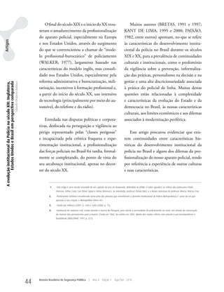 O final do século XIX e o início do XX trou-                                           Muitos autores (BRETAS, 1991 e 1997;
                                                                                                     xeram o amadurecimento da profissionalização                                            kANT DE LIMA, 1995 e 2000; PAIXÃO,
                                                                                                     do aparato policial, especialmente na Europa                                            1982, entre outros) apontam, no que se refere
Artigos




                                                                                                     e nos Estados unidos, através do surgimento                                             às características do desenvolvimento institu-
                                                                                                     do que se convencionou a chamar de “mode-                                               cional da polícia no Brasil durante os séculos
                                                                                                     lo profissional-burocrático” de policiamento                                            XIX e XX, para a prevalência de continuidades
                                                                                                     (wALkER, 1977), largamente baseado nas                                                  culturais e institucionais, como o predomínio
                                                                                                     características do modelo inglês, mas consoli-                                          da vigilância sobre a prevenção, informaliza-
                                                                                                     dado nos Estados unidos, especialmente pela                                             ção das práticas, personalismo na decisão e na
                                                                                                     reforma administrativa e burocratização, mili-                                          gestão e uma alta discricionariedade associada
 A evolução institucional da Polícia no século XIX: Inglaterra,
          Estados Unidos e Brasil em perspectiva comparada
                                                                  Eduardo Cerqueira Batitucci




                                                                                                     tarização, incentivos à formação profissional e,                                        à prática do policial de linha. Muitas destas
                                                                                                     a partir do início do século XX, uso intensivo                                          questões estão relacionadas à complexidade
                                                                                                     de tecnologia (principalmente por meio do au-                                           e características da evolução do Estado e da
                                                                                                     tomóvel, do telefone e do rádio).                                                       democracia no Brasil, às nossas características
                                                                                                                                                                                             culturais, aos limites econômicos e aos dilemas
                                                                                                         Enredada nas disputas políticas e corpora-                                          associados à modernização periférica.
                                                                                                     tivas, desfocada na perseguição e vigilância ao
                                                                                                     perigo representado pelas “classes perigosas”                                               Este artigo procurou evidenciar que exis-
                                                                                                     e incapacitada pela crônica fraqueza e expe-                                            tem continuidades entre características his-
                                                                                                     rimentação institucional, a profissionalização                                          tóricas do desenvolvimento institucional da
                                                                                                     das forças policiais no Brasil foi tardia, formal-                                      polícia no Brasil e alguns dos dilemas da pro-
                                                                                                     mente se completando, do ponto de vista do                                              fissionalização do nosso aparato policial, tendo
                                                                                                     seu arcabouço institucional, apenas no decor-                                           por referência a experiência de outras culturas
                                                                                                     rer do século XX.                                                                       e suas características.


                                                                                                              1.   Este artigo é uma versão resumida de um capítulo da tese de Doutorado, defendida na UFMG. O autor agradece as críticas dos professores Paula
                                                                                                                   Poncioni, Arthur Costa, Luís Flávio Sapori e Telma Menicucci, ao orientador, professor Otávio Dulci, e a leitura atenciosa do professor Marcus Vinícius Cruz.

                                                                                                             2.    Parlamentar britânico reconhecido como uma das pessoas que conceberam o desenho institucional da Polícia Metropolitana e autor da Lei que
                                                                                                                   aprovou a sua criação, o Metropolitan Police Act.

                                                                                                             3.    Citado por Vellasco (2007, p. 244) e Cotta (2006, p. 75).

                                                                                                             4.    Instituição de natureza civil, criada durante a Guerra do Paraguai, para aliviar a necessidade de policiamento na corte, em virtude da convocação
                                                                                                                   da maioria dos permanentes para a Guerra. Criada em 1866, foi extinta em 1885, diante das muitas críticas com relação à sua incompetência e
                                                                                                                   brutalidade (HOLLOWAY, 1997, p. 221).




                                                                                                44   Revista Brasileira de Segurança Pública          |   Ano 4      Edição 7     Ago/Set 2010
 