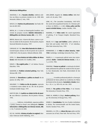 Referências bibliográficas


ANASTASIA, C. M. J. Vassalos rebeldes: violência cole-          LIMA JÚNIOR, Augusto de. Crônica militar. Belo hori-
tiva nas Minas na primeira metade do séc. XVIII. Belo           zonte: ed. do autor, 1960.




                                                                                                                                                                                                           Artigos
horizonte: Editora C/ Arte, 1998.
                                                                LOwE, w. J. The Lancashire Constabulary, 1845-1870:
BAyLEy, D. h. Padrões de policiamento. São Paulo: Edi-          the social and occupational function of a Victorian poli-
tora da uSP, 2001.                                              ce force. In: KNAFLA, L. A. (Ed.). Crime, police and the
                                                                courts in british history. London: Meckler, 1990.
BRETAS, M. L. O crime na historiografia brasileira: uma
revisão da pesquisa recente. Boletim Informativo e              MANNING, P. K. Police work: the social organization
Bibliográfico em Ciências Sociais, BIB, n. 32, 1991.            of policing. 2ª ed. Prospect heights: waveland Press,




                                                                                                                                          A evolução institucional da Polícia no século XIX: Inglaterra,
                                                                                                                                                   Estados Unidos e Brasil em perspectiva comparada
                                                                                                                                                                                                           Eduardo Cerqueira Batitucci
                                                                1997.
BRETAS, Marcos Luiz. A Guerra das Ruas: o povo e a po-
lícia na cidade do Rio de Janeiro. Rio de Janeiro, Arquivo      MILLER, w. R. Cops and bobbies: police authority in
Nacional-Ministério da Justiça, 1997.                           New york and London 1830-1870. 2ª ed. Columbus:
                                                                Ohio State university Press, 1999.
CARVALhO, M. P. de. Uma idéia ilustrada de cidade: as
transformações urbanas no Rio de Janeiro de D. João VI          MONKKONEN, E. h. Police in urban America, 1860-
(1808-1821). Rio de Janeiro: Odisséia Editorial, 2008.          1920. Cambridge: Cambridge university Press, 1981.


COTTA, F. A. Breve história da Polícia Militar de Minas         PAIXãO, A. L. A organização policial numa área metro-
Gerais. Belo horizonte: Ed. Crisálida, 2006.                    politana. Dados – revista de Ciências Sociais, v. 25, n.
                                                                1, p. 63-85, 1982.
EMSLEy, C. The english police. 2ª. ed. harlow: Pearson
Education, 1996.                                                PONCIONI, P. Tornar-se policial: a construção da identi-
                                                                dade profissional do policial do estado do Rio de Janei-
GOLDSTEIN, h. Problem oriented policing. New york:              ro. Tese (Doutorado). São Paulo, universidade de São
McGraw hill, 1990.                                              Paulo, 2003.


GRAhAM, R. Clientelismo e política no Brasil. Rio de            _________. O modelo profissional policial e a formação
Janeiro: Ed. uFRJ, 1997.                                        profissional do futuro policial nas academias de Polícia
                                                                do Estado do Rio de Janeiro. Sociedade e Estado, Brasí-
hOLLOwAy, T. h. Polícia no Rio de Janeiro; repressão            lia, v. 20, n. 3, p. 585-610, set.-dez. 2005.
e resistência numa cidade do séc. XIX. Rio de Janeiro:
Fundação Getúlio Vargas, 1997.                                  REINER, R. The politics of the Police. 2ª ed. Toronto:
                                                                The university of Toronto Press, 1992.
KANT DE LIMA, R. A polícia na cidade do Rio de Janei-
ro: seus dilemas e paradoxos. Rio de Janeiro: Forense,          TONRy, M.; MORRIS, N. (Orgs.). Modern policing. Chica-
1995.                                                           go: The university of Chicago Press, 1992.


_________. Violência, criminalidade, segurança pública          SENIOR, h. Constabulary: the rise of police institutions
e justiça criminal no Brasil: uma bibliografia. Boletim         in Britain, The Commonwealth and the united States.
Informativo e Bibliográfico em Ciências Sociais, BIB,           Toronto: Dundurn Press, 1997.
n. 50, 2º semestre de 2000.
                                                                SKOLNICK, J. h.; FyFE, J. J. Above the Law: police and the
LEE, w.L. Melville. A history of police in england. Mon-        excessive use of force. New york: The Free Press, 1993.
tclair: Patterson Smith Publishing, 1971.



                                                    Ano 4    Edição 7   Ago/Set 2010   |   Revista Brasileira de Segurança Pública
                                                                                                                                     45
 
