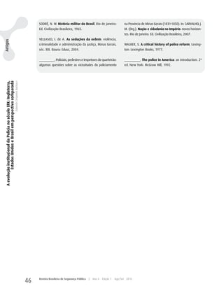 SODRÉ, N. w. História militar do Brasil. Rio de Janeiro:               na Província de Minas Gerais (1831-1850). In: CARVALhO, J.
                                                                                                     Ed. Civilização Brasileira, 1965.                                      M. (Org.). Nação e cidadania no Império: novos horizon-
                                                                                                                                                                            tes. Rio de Janeiro: Ed. Civilização Brasileira, 2007.
                                                                                                     VELLASCO, I. de A. As seduções da ordem: violência,
Artigos




                                                                                                     criminalidade e administração da justiça, Minas Gerais,                wALKER, S. A critical history of police reform. Lexing-
                                                                                                     séc. XIX. Bauru: Edusc, 2004.                                          ton: Lexington Books, 1977.


                                                                                                     _________. Policiais, pedestres e inspetores de quarteirão:            _________. The police in America: an introduction. 2ª
                                                                                                     algumas questões sobre as vicissitudes do policiamento                 ed. New york: McGraw hill, 1992.
 A evolução institucional da Polícia no século XIX: Inglaterra,
          Estados Unidos e Brasil em perspectiva comparada
                                                                  Eduardo Cerqueira Batitucci




                                                                                                46   Revista Brasileira de Segurança Pública   |   Ano 4   Edição 7   Ago/Set 2010
 