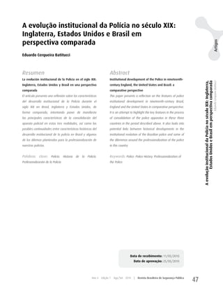 A evolução institucional da Polícia no século XIX:
Inglaterra, Estados Unidos e Brasil em
perspectiva comparada




                                                                                                                                                                                                                Artigos
Eduardo Cerqueira Batitucci



Resumen                                                                Abstract
La evolución institucional de la Policía en el siglo XIX:              Institutional development of the Police in nineteenth-




                                                                                                                                               A evolução institucional da Polícia no século XIX: Inglaterra,
                                                                                                                                                        Estados Unidos e Brasil em perspectiva comparada
                                                                                                                                                                                                                Eduardo Cerqueira Batitucci
Inglaterra, Estados Unidos y Brasil en una perspectiva                 century England, the United States and Brazil: a
comparada                                                              comparative perspective
El artículo presenta una reflexión sobre las características           This paper presents a reflection on the features of police
del desarrollo institucional de la Policía durante el                  institutional development in nineteenth-century Brazil,
siglo XIX en Brasil, Inglaterra y Estados Unidos, de                   England and the United States in comparative perspective.
forma comparada, intentando poner de manifiesto                        It is an attempt to highlight the key features in the process
las principales características de la consolidación del                of consolidation of the police apparatus in these three
aparato policial en estas tres realidades, así como las                countries in the period described above. It also looks into
posibles continuidades entre características históricas del            potential links between historical developments in the
desarrollo institucional de la policía en Brasil y algunos             institutional evolution of the Brazilian police and some of
de los dilemas planteados para la profesionalización de                the dilemmas around the professionalization of the police
nuestras policías.                                                     in this country.


Palabras clave: Policía. Historia de la Policía.                       Keywords: Police. Police History. Professionalization of
Profesionalización de la Policía.                                      the Police.




                                                                                          Data de recebimento: 11/05/2010
                                                                                            Data de aprovação: 25/05/2010



                                                        Ano 4   Edição 7   Ago/Set 2010     |   Revista Brasileira de Segurança Pública
                                                                                                                                          47
 