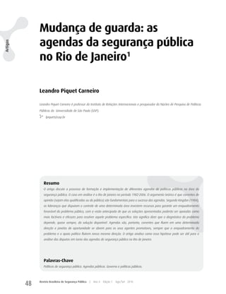 Mudança de guarda: as
               agendas da segurança pública
Artigos




               no Rio de Janeiro1

               Leandro Piquet Carneiro

               Leandro Piquet Carneiro é professor do Instituto de Relações Internacionais e pesquisador do Núcleo de Pesquisa de Políticas

               Públicas da Universidade de São Paulo (USP).

                    lpiquet@usp.br




                  Resumo
                  O artigo discute o processo de formação e implementação de diferentes agendas de políticas públicas na área da
                  segurança pública. O caso em análise é o Rio de Janeiro no período 1982-2006. O argumento teórico é que correntes de
                  opinião (sejam elas qualificadas ou do público) são fundamentais para o sucesso das agendas. Segundo Kingdon (1984),
                  as lideranças que disputam o controle de uma determinada área investem recursos para garantir um enquadramento
                  favorável do problema público, com a visão antecipada de que as soluções apresentadas poderão ser apoiadas como
                  mais factíveis e eficazes para resolver aquele problema específico. Isto significa dizer que o diagnóstico do problema
                  depende, quase sempre, da solução disponível. Agendas são, portanto, correntes que fluem em uma determinada
                  direção e janelas de oportunidade se abrem para os seus agentes promotores, sempre que o enquadramento do
                  problema e o apoio político fluírem nessa mesma direção. O artigo analisa como essa hipótese pode ser útil para a
                  análise das disputas em torno das agendas de segurança pública no Rio de Janeiro.




                  Palavras-Chave
                  Políticas de segurança pública. Agendas públicas. Governo e políticas públicas.




          48   Revista Brasileira de Segurança Pública   |   Ano 4   Edição 7   Ago/Set 2010
 