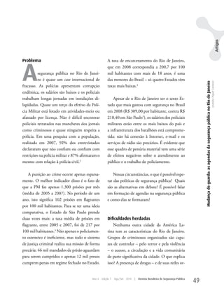 Artigos
Problema                                              A taxa de encarceramento do Rio de Janeiro,



A
                                                      que em 2008 correspondia a 200,7 por 100
          segurança pública no Rio de Janei-          mil habitantes com mais de 18 anos, é uma
          ro é quase um case internacional de         das menores do Brasil – só quatro Estados têm




                                                                                                                               Mudança de guarda: as agendas da segurança pública no Rio de Janeiro
                                                                                                                                                                                                      Leandro Piquet Carneiro
fracasso. As polícias apresentam corrupção            taxas mais baixas.4
endêmica, os salários são baixos e os policiais
trabalham longas jornadas em instalações di-              Apesar de o Rio de Janeiro ser o sexto Es-
lapidadas. Quase um terço do efetivo da Polí-         tado que mais gastou com segurança no Brasil
cia Militar está lotado em atividades-meio ou         em 2008 (R$ 309,00 por habitante, contra R$
afastado por licença. Não é difícil encontrar         218,40 em São Paulo5), os salários dos policiais
policiais retratados nas manchetes dos jornais        militares estão entre os mais baixos do país e
como criminosos e quase ninguém respeita a            a infraestrutura dos batalhões está comprome-
polícia. Em uma pesquisa com a população,             tida: não há conexão à Internet, e-mail e os
realizada em 2007, 92% dos entrevistados              serviços de rádio são precários. É evidente que
declararam que não confiam ou confiam com             esse quadro de penúria material tem uma série
restrições na polícia militar e 87% afirmaram o       de efeitos negativos sobre o atendimento ao
mesmo com relação à polícia civil.2                   público e o trabalho de policiamento.

    A punição ao crime ocorre apenas esparsa-             Nessas circunstâncias, o que é possível espe-
mente. O melhor indicador disso é o fato de           rar das políticas de segurança pública? Quais
que a PM faz apenas 1.300 prisões por mês             são as alternativas em debate? É possível falar
(média de 2005 a 2007). No período de um              em formação de agendas na segurança pública
ano, isto significa 102 prisões em flagrantes         e como elas se formaram?
por 100 mil habitantes. Para se ter uma ideia
comparativa, o Estado de São Paulo prende
duas vezes mais: a taxa média de prisões em           Dificuldades herdadas
flagrante, entre 2005 e 2007, foi de 217 por              Nenhuma outra cidade da América La-
100 mil habitantes.3 Não apenas o policiamen-         tina tem as características do Rio de Janeiro.
to ostensivo é ineficiente, mas todo o sistema        Grupos de criminosos organizados são capa-
de justiça criminal realiza sua missão de forma       zes de controlar – pelo terror e pela violência
precária: 46 mil mandados de prisão aguardam          – o acesso, a circulação e a vida comunitária
para serem cumpridos e apenas 12 mil presos           de parte significativa da cidade. O que explica
cumprem penas em regime fechado no Estado.            isso? A presença de drogas – e de suas redes or-


                                          Ano 4   Edição 7   Ago/Set 2010   |   Revista Brasileira de Segurança Pública
                                                                                                                          49
 