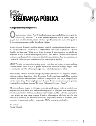 Apresentação
REVISTA
BRASILEIRA
DE
     SEGURANÇA PÚBLICA
Diálogos sobre Segurança Pública




O        lançamento do número 7 da Revista Brasileira de Segurança Pública, com o apoio do
         Open Society Institute – OSI, ocorre agora em agosto de 2010 ao mesmo tempo em
que, em mais um ciclo eleitoral, o Brasil retoma o vigor do debate sobre as principais questões
da área e sobre os rumos e sentidos das políticas públicas.

Nessa perspectiva, além de se consolidar como um espaço de rigor científico e reflexão acadêmica,
essa oportunidade abre a possibilidade da RBSP também vir se somar ao esforço que o Fórum
Brasileiro de Segurança Pública faz na defesa de canais de disseminação e intercâmbio de
referências técnicas ao debate sobre Segurança Pública. Para o FBSP, faz-se necessário articular
as dimensões política e técnica no aumento da eficiência das políticas. Para tanto, acredita que
a geração de conhecimento é uma das estratégias para atingir tal objetivo.

A RBSP 7 reuniu, por conseguinte, artigos, relatos e entrevistas que buscam recuperar, analítica
e historicamente, linhas de ação e agendas políticas que marcaram o campo no país e que
podem ilustrar caminhos e limites para a pesquisa e estudo da segurança pública.

Paralelamente, o Fórum Brasileiro de Segurança Pública reformulou sua página na Internet,
iniciou a produção da próxima edição do Anuário Brasileiro de Segurança Pública, concluiu
uma série de estudos sobre juventude e violência e, em particular, deve lançar uma publicação
especial com a síntese de um amplo processo de escuta de seus associados que, com apoio da
Fundação Ford, recebeu o nome de “Fórum de Diálogos em Segurança Pública”.

Tal processo buscou mapear os principais pontos de agenda da área e não se constitui num
programa de ação acabado. Mais do que defender posições, o esforço foi o de mapear temas,
prioridades e consensos existentes, na idéia de contribuir para qualificar o debate. A expectativa
é que, a partir de uma massa crescente de dados, informações e referências que têm sido
colocadas à disposição por diferentes instituições, pesquisadores sintam-se motivados, entre
outros, em produzir novas análises e artigos para RBSP e para outras publicações.

Boa Leitura!
Comitê Editorial




                                          Revista Brasileira de Segurança Pública   |   Ano 4   Edição 7   Ago/Set 2010
                                                                                                                          5
 
