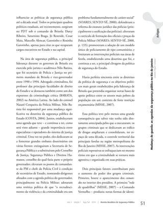 influenciar as políticas de segurança pública          problema fundamentalmente de caráter social”
até a década atual. Todos os principais quadros        (SOARES; SENTO-SÉ, 2000); defenderam a
políticos estaduais, até recentemente, surgiram        reforma do estatuto jurídico das polícias (prin-




                                                                                                                                                                                                                                 Artigos
no PDT sob o comando de Brizola: Darcy                 cipalmente a unificação das polícias); alteraram
Ribeiro, Saturnino Braga, Jó Rezende, Cesar            o currículo de formação dos oficiais e praças da
Maia, Marcello Alencar, Garotinho e Rosinha            Polícia Militar (SOARES; SENTO-SÉ, 2000,
Garotinho, apenas para citar os que ocuparam           p. 133); promoveram a adoção de um modelo
cargos executivos no Estado e na capital.              único de policiamento de tipo comunitário; e
                                                       limitaram as intervenções policiais nas áreas de
    Na área de segurança pública, a principal          favela, estabelecendo uma doutrina que foi, e




                                                                                                                                Mudança de guarda: as agendas da segurança pública no Rio de Janeiro
                                                                                                                                                                                                       Leandro Piquet Carneiro
liderança durante os governos de Brizola era           continua a ser, a principal clivagem da política
exercida pelo jurista e acadêmico Nilo Batista,        de segurança do Estado.
que foi secretário de Polícia e Justiça no pri-
meiro mandato de Brizola e vice-governador                Havia perfeita sincronia entre as diretrizes
entre 1990 e 1994. Advogado criminalista, foi          da política de segurança e os objetivos políti-
professor das principais faculdades de direito         cos mais gerais estabelecidos pela liderança de
do Estado e se destacou também como um dos             Brizola que pretendia organizar novas bases de
expoentes da criminologia crítica (BARATA,             apoio político entre os setores mais pobres da
2002) na América Latina. Ao lado do coronel            população em um contexto de forte restrição
Nazaré Cerqueira da Polícia Militar, Nilo Ba-          orçamentária (MISSE, 2007).
tista foi responsável por uma mudança signi-
ficativa na doutrina da segurança pública do              Essa política teve pelo menos uma grande
Estado (COSTA, 2004). Juntos, estabeleceram            consequência que talvez não tenha sido dire-
uma agenda que teve – e continua a ter, como           tamente antecipada pelos que a executaram: os
será visto adiante – grande importância entre          grupos criminais que se dedicavam ao tráfico
especialistas e operadores do sistema de justiça       de drogas ampliaram e consolidaram, no es-
criminal. uma vez no poder, eles dedicaram-se          paço de uma década, o controle territorial das
a fomentar grandes embates doutrinários em             principais favelas na região metropolitana do
várias frentes: extinguiram a Secretaria de Se-        Rio de Janeiro (MISSE, 2007). As intervenções
gurança Pública e a substituíram pelo Conselho         policiais repressivas se enfraqueciam no mesmo
de Justiça, Segurança Pública e Direitos Hu-           ritmo em que a criminalidade se tornava mais
manos, conselho do qual fazia parte o próprio          agressiva e organizada em suas práticas.
governador; elevaram os postos de comandan-
te da PM e chefe da Polícia Civil à condição               Dois principais fatores contribuíram para
de secretários de Estado, nomeando dirigentes          o aumento do poder dos grupos criminais.
afinados com a agenda política do governador,          Primeiro, houve o aparecimento dos coman-
principalmente na Polícia Militar; adotaram            dos no interior dos presídios. A primeira “rede
uma retórica política de que “o recrudesci-            de quadrilhas” (MISSE, 2007) – o Comando
mento da violência e da criminalidade era um           Vermelho – produziu novas formas de identi-


                                           Ano 4   Edição 7   Ago/Set 2010   |   Revista Brasileira de Segurança Pública
                                                                                                                           51
 