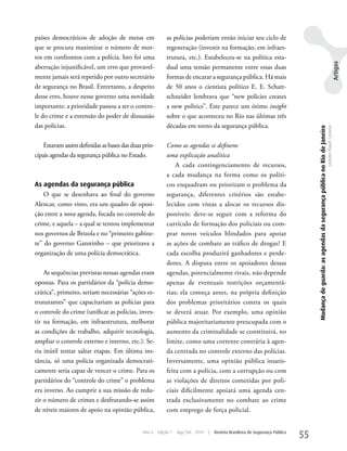 países democráticos de adoção de metas em                 as polícias poderiam então iniciar seu ciclo de
que se procura maximizar o número de mor-                 regeneração (investir na formação, em infraes-
tos em confrontos com a polícia. Isto foi uma             trutura, etc.). Estabeleceu-se na política esta-




                                                                                                                                                                                                                                    Artigos
aberração injustificável, um erro que provavel-           dual uma tensão permanente entre essas duas
mente jamais será repetido por outro secretário           formas de encarar a segurança pública. Há mais
de segurança no Brasil. Entretanto, a despeito            de 50 anos o cientista político E. E. Schatt-
desse erro, houve nesse governo uma novidade              schneider lembrava que “new policies creates
importante: a prioridade passou a ser o contro-           a new politics”. Este parece um ótimo insight
le do crime e a extensão do poder de dissuasão            sobre o que aconteceu no Rio nas últimas três
das polícias.                                             décadas em torno da segurança pública.




                                                                                                                                   Mudança de guarda: as agendas da segurança pública no Rio de Janeiro
                                                                                                                                                                                                          Leandro Piquet Carneiro
    Estavam assim definidas as bases das duas prin-       Como as agendas se definem:
cipais agendas da segurança pública no Estado.            uma explicação analítica
                                                              A cada contingenciamento de recursos,
                                                          a cada mudança na forma como os políti-
As agendas da segurança pública                           cos enquadram ou priorizam o problema da
    O que se desenhava ao final do governo                segurança, diferentes critérios são estabe-
Alencar, como visto, era um quadro de oposi-              lecidos com vistas a alocar os recursos dis-
ção entre a nova agenda, focada no controle do            poníveis: deve-se seguir com a reforma do
crime, e aquela – a qual se tentou implementar            currículo de formação dos policiais ou com-
nos governos de Brizola e no “primeiro gabine-            prar novos veículos blindados para apoiar
te” do governo Garotinho – que priorizava a               as ações de combate ao tráfico de drogas? E
organização de uma polícia democrática.                   cada escolha produzirá ganhadores e perde-
                                                          dores. A disputa entre os apoiadores dessas
    As sequências previstas nessas agendas eram           agendas, potencialmente rivais, não depende
opostas. Para os partidários da “polícia demo-            apenas de eventuais restrições orçamentá-
crática”, primeiro, seriam necessárias “ações es-         rias; ela começa antes, na própria definição
truturantes” que capacitariam as polícias para            dos problemas prioritários contra os quais
o controle do crime (unificar as polícias, inves-         se deverá atuar. Por exemplo, uma opinião
tir na formação, em infraestrutura, melhorar              pública majoritariamente preocupada com o
as condições de trabalho, adquirir tecnologia,            aumento da criminalidade se constituirá, no
ampliar o controle externo e interno, etc.). Se-          limite, como uma corrente contrária à agen-
ria inútil tentar saltar etapas. Em última ins-           da centrada no controle externo das polícias.
tância, só uma polícia organizada democrati-              Inversamente, uma opinião pública insatis-
camente seria capaz de vencer o crime. Para os            feita com a polícia, com a corrupção ou com
partidários do “controle do crime” o problema             as violações de direitos cometidas por poli-
era inverso. Ao cumprir a sua missão de redu-             ciais dificilmente apoiará uma agenda cen-
zir o número de crimes e desfrutando-se assim             trada exclusivamente no combate ao crime
de níveis maiores de apoio na opinião pública,            com emprego de força policial.


                                              Ano 4   Edição 7   Ago/Set 2010   |   Revista Brasileira de Segurança Pública
                                                                                                                              55
 