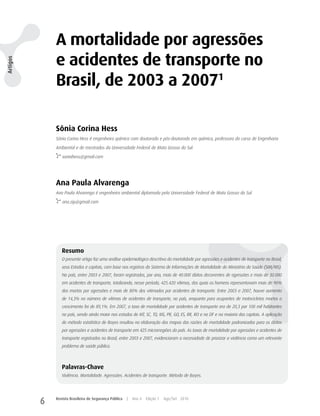A mortalidade por agressões
              e acidentes de transporte no
Artigos




              Brasil, de 2003 a 20071

              Sônia Corina Hess
              Sônia Corina Hess é engenheira química com doutorado e pós-doutorado em química, professora do curso de Engenharia

              Ambiental e de mestrados da Universidade Federal de Mato Grosso do Sul.

                 soniahess@gmail.com




              Ana Paula Alvarenga
              Ana Paula Alvarenga é engenheira ambiental diplomada pela Universidade Federal de Mato Grosso do Sul.

                 ana.zip@gmail.com




                 Resumo
                 O presente artigo faz uma análise epidemiológica descritiva da mortalidade por agressões e acidentes de transporte no Brasil,
                 seus Estados e capitais, com base nos registros do Sistema de Informações de Mortalidade do Ministério da Saúde (SIM/MS).
                 No país, entre 2003 e 2007, foram registrados, por ano, mais de 40.000 óbitos decorrentes de agressões e mais de 30.000
                 em acidentes de transporte, totalizando, nesse período, 425.420 vítimas, das quais os homens representavam mais de 90%
                 dos mortos por agressões e mais de 80% dos vitimados por acidentes de transporte. Entre 2003 e 2007, houve aumento
                 de 14,3% no número de vítimas de acidentes de transporte, no país, enquanto para ocupantes de motocicletas mortos o
                 crescimento foi de 89,1%. Em 2007, a taxa de mortalidade por acidentes de transporte era de 20,3 por 100 mil habitantes
                 no país, sendo ainda maior nos estados de MT, SC, TO, MS, PR, GO, ES, RR, RO e no DF e na maioria das capitais. A aplicação
                 do método estatístico de Bayes resultou na elaboração dos mapas das razões de mortalidade padronizadas para os óbitos
                 por agressões e acidentes de transporte em 425 microrregiões do país. As taxas de mortalidade por agressões e acidentes de
                 transporte registradas no Brasil, entre 2003 e 2007, evidenciaram a necessidade de priorizar a violência como um relevante
                 problema de saúde pública.



                 Palavras-Chave
                 Violência. Mortalidade. Agressões. Acidentes de transporte. Método de Bayes.




          6   Revista Brasileira de Segurança Pública   |   Ano 4   Edição 7   Ago/Set 2010
 