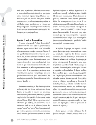 pode levar as polícias a definirem internamen-                         legitimidade junto ao público. A provisão da lei
                                                                                                         te suas prioridades operacionais, o que pode                           e ordem e o controle civil sobre as ações policiais
                                                                                                         retirar ou reduzir o poder do público de con-                          (de fato esses problemas são difíceis de serem se-
Artigos




                                                                                                         duzir as ações das polícias. Isto pode ocorrer                         parados) continuam como aspectos geralmente
                                                                                                         uma vez que o atendimento a emergências e as                           falhos dos atuais governos democráticos. E este
                                                                                                         atividades para o atendimento às vítimas nas                           não é apenas um problema do Rio de Janeiro ou
                                                                                                         delegacias podem ser enfraquecidos em função                           mesmo brasileiro; ele ocorre em vários países da
                                                                                                         da alocação de mais recursos nas atividades de-                        América Latina (CARNEIRO, 1998). Ou seja,
                                                                                                         finidas pelas próprias polícias.                                       parece haver certa falta de sincronia entre a de-
                                                                                                                                                                                mocracia que vige no campo político e a garantia
   Mudança de guarda: as agendas da segurança pública no Rio de Janeiro
                                                                          Leandro Piquet Carneiro




                                                                                                                                                                                às liberdades civis no campo social mais amplo. É
                                                                                                         Agenda 2: polícia democrática                                          justamente esta lacuna que a agenda de “polícia
                                                                                                             A opção pela agenda “polícia democrática”                          democrática” procura encurtar.
                                                                                                         foi dominante em quase todos os governos desde
                                                                                                         o fim do regime militar. No Rio de Janeiro há                               A hipótese de porque essa agenda é domi-
                                                                                                         talvez apenas uma exceção: o governo Alencar. E                        nante decorre do caráter consensual que o tema
                                                                                                         essa agenda foi dominante não apenas nos gover-                        da ampliação e vigência dos direitos assumiu
                                                                                                         nos do Rio, mas nos principais Estados do Brasil.                      durante o processo de transição. Nos termos da
                                                                                                         Os governadores eleitos democraticamente pro-                          hipótese, a fixação do problema da participação
                                                                                                         curaram desenvolver, com uma frequência bem                            como o tema central da agenda foi uma cons-
                                                                                                         maior do que seus antecessores nomeados, me-                           trução bem-sucedida operada pelas lideranças no
                                                                                                         didas para tornar as polícias passíveis de controle                    contexto do debate político mais geral durante
                                                                                                         externo, além de as estimularam a adaptar seus                         a transição, sendo trasladada, de forma também
                                                                                                         procedimentos, cultura e organização ao novo                           bem-sucedida, para a arena da segurança públi-
                                                                                                         quadro democrático do país. Nesse sentido, tal                         ca. Os principais problemas da área foram iden-
                                                                                                         agenda tinha uma ênfase doutrinária, como indi-                        tificados como a falta de controle democrático
                                                                                                         cado no Quadro 1.                                                      sobre as polícias e a mudança na doutrina do
                                                                                                                                                                                trabalho policial. As soluções ofertadas visavam,
                                                                                                             Embora a consolidação dos direitos políticos                       consequentemente, resolver este problema espe-
                                                                                                         tenha ocorrido de forma relativamente rápida                           cífico. um enquadramento diverso do problema,
                                                                                                         durante a transição, o mesmo não aconteceu                             por exemplo, como se esse fosse de natureza emi-
                                                                                                         com as instituições que têm por função garantir                        nentemente criminal, seria no mínimo arriscado
                                                                                                         a vigência dos direitos civis (o sistema de justiça                    naquele momento, pelo fato de que a solução para
                                                                                                         criminal é uma delas). Talvez seja mesmo possí-                        esse problema estava mais sedimentada – se é que
                                                                                                         vel afirmar que até hoje, 26 anos depois, não se                       estava em algum grau – entre os operadores do
                                                                                                         completou ainda o ciclo de reformas (se estas de-                      sistema de segurança.
                                                                                                         vem ser “macro” ou “micro” isto é outro assunto)
                                                                                                         que poderão garantir a construção de sistemas de                          Assim, quando a opinião pública do Rio de
                                                                                                         justiça criminal que venham a desfrutar de ampla                       Janeiro começava a sentir o peso do crime já no


                                                                                                    60   Revista Brasileira de Segurança Pública   |   Ano 4   Edição 7   Ago/Set 2010
 