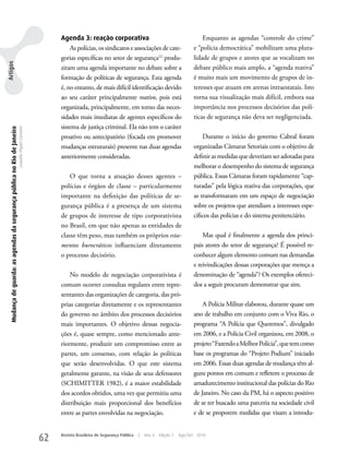 Agenda 3: reação corporativa                                               Enquanto as agendas “controle do crime”
                                                                                                             As polícias, os sindicatos e associações de cate-                  e “polícia democrática” mobilizam uma plura-
                                                                                                         gorias específicas no setor de segurança12 produ-                      lidade de grupos e atores que as vocalizam no
Artigos




                                                                                                         ziram uma agenda importante no debate sobre a                          debate público mais amplo, a “agenda reativa”
                                                                                                         formação de políticas de segurança. Esta agenda                        é muito mais um movimento de grupos de in-
                                                                                                         é, no entanto, de mais difícil identificação devido                    teresses que atuam em arenas intraestatais. Isto
                                                                                                         ao seu caráter principalmente reativo, pois está                       torna sua visualização mais difícil, embora sua
                                                                                                         organizada, principalmente, em torno das neces-                        importância nos processos decisórios das polí-
                                                                                                         sidades mais imediatas de agentes específicos do                       ticas de segurança não deva ser negligenciada.
                                                                                                         sistema de justiça criminal. Ela não tem o caráter
   Mudança de guarda: as agendas da segurança pública no Rio de Janeiro
                                                                          Leandro Piquet Carneiro




                                                                                                         proativo ou antecipatório (focada em promover                              Durante o início do governo Cabral foram
                                                                                                         mudanças estruturais) presente nas duas agendas                        organizadas Câmaras Setoriais com o objetivo de
                                                                                                         anteriormente consideradas.                                            definir as medidas que deveriam ser adotadas para
                                                                                                                                                                                melhorar o desempenho do sistema de segurança
                                                                                                             O que torna a atuação desses agentes –                             pública. Essas Câmaras foram rapidamente “cap-
                                                                                                         polícias e órgãos de classe – particularmente                          turadas” pela lógica reativa das corporações, que
                                                                                                         importante na definição das políticas de se-                           as transformaram em um espaço de negociação
                                                                                                         gurança pública é a presença de um sistema                             sobre os projetos que atendiam a interesses espe-
                                                                                                         de grupos de interesse de tipo corporativista                          cíficos das polícias e do sistema penitenciário.
                                                                                                         no Brasil, em que não apenas as entidades de
                                                                                                         classe têm peso, mas também os próprios esta-                              Mas qual é finalmente a agenda dos princi-
                                                                                                         mentos burocráticos influenciam diretamente                            pais atores do setor de segurança? É possível re-
                                                                                                         o processo decisório.                                                  conhecer algum elemento comum nas demandas
                                                                                                                                                                                e reivindicações dessas corporações que mereça a
                                                                                                             No modelo de negociação corporativista é                           denominação de “agenda”? Os exemplos ofereci-
                                                                                                         comum ocorrer consultas regulares entre repre-                         dos a seguir procuram demonstrar que sim.
                                                                                                         sentantes das organizações de categoria, das pró-
                                                                                                         prias categorias diretamente e os representantes                           A Polícia Militar elaborou, durante quase um
                                                                                                         do governo no âmbito dos processos decisórios                          ano de trabalho em conjunto com o Viva Rio, o
                                                                                                         mais importantes. O objetivo dessas negocia-                           programa “A Polícia que Queremos”, divulgado
                                                                                                         ções é, quase sempre, como mencionado ante-                            em 2006, e a Polícia Civil organizou, em 2008, o
                                                                                                         riormente, produzir um compromisso entre as                            projeto “Fazendo a Melhor Polícia”, que tem como
                                                                                                         partes, um consenso, com relação às políticas                          base os programas do “Projeto Podium” iniciado
                                                                                                         que serão desenvolvidas. O que este sistema                            em 2006. Essas duas agendas de mudança têm al-
                                                                                                         geralmente garante, na visão de seus defensores                        guns pontos em comum e refletem o processo de
                                                                                                         (SCHIMITTER 1982), é a maior estabilidade                              amadurecimento institucional das polícias do Rio
                                                                                                         dos acordos obtidos, uma vez que permitiu uma                          de Janeiro. No caso da PM, há o aspecto positivo
                                                                                                         distribuição mais proporcional dos benefícios                          de se ter buscado uma parceria na sociedade civil
                                                                                                         entre as partes envolvidas na negociação.                              e de se proporem medidas que visam a introdu-


                                                                                                    62   Revista Brasileira de Segurança Pública   |   Ano 4   Edição 7   Ago/Set 2010
 