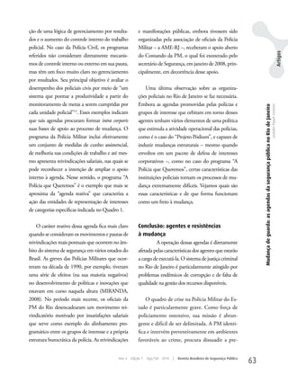 ção de uma lógica de gerenciamento por resulta-           e manifestações públicas, embora tivessem sido
dos e o aumento do controle interno do trabalho           organizadas pela associação de oficiais da Polícia
policial. No caso da Polícia Civil, os programas          Militar – a AME-RJ –, receberam o apoio aberto




                                                                                                                                                                                                                                    Artigos
referidos não consideram diretamente mecanis-             do Comando da PM, o qual foi exonerado pelo
mos de controle interno ou externo em sua pauta,          secretário de Segurança, em janeiro de 2008, prin-
mas têm um foco muito claro no gerenciamento              cipalmente, em decorrência desse apoio.
por resultados. Seu principal objetivo é avaliar o
desempenho dos policiais civis por meio de “um                uma última observação sobre as organiza-
sistema que pontue a produtividade a partir do            ções policiais no Rio de Janeiro se faz necessária.
monitoramento de metas a serem cumpridas por              Embora as agendas promovidas pelas polícias e




                                                                                                                                   Mudança de guarda: as agendas da segurança pública no Rio de Janeiro
                                                                                                                                                                                                          Leandro Piquet Carneiro
cada unidade policial”13. Esses exemplos indicam          grupos de interesse que orbitam em torno desses
que tais agendas procuram formar intra corporis           agentes tenham vários elementos de uma política
suas bases de apoio ao processo de mudança. O             que estimula a atividade operacional das polícias,
programa da Polícia Militar inclui efetivamente           como é o caso do “Projeto Pódium”, e capazes de
um conjunto de medidas de cunho assistencial,             induzir mudanças estruturais – mesmo quando
de melhoria nas condições de trabalho e até mes-          envoltos em um pacote de defesa de interesses
mo apresenta reivindicações salariais, nas quais se       corporativos –, como no caso do programa “A
pode reconhecer a intenção de ampliar o apoio             Polícia que Queremos”, certas características das
interno à agenda. Nesse sentido, o programa “A            instituições policiais tornam os processos de mu-
Polícia que Queremos” é o exemplo que mais se             dança extremamente difíceis. Vejamos quais são
aproxima da “agenda reativa” que caracteriza a            essas características e de que forma funcionam
ação das entidades de representação de interesses         como um freio à mudança.
de categorias específicas indicada no Quadro 1.

    O caráter reativo dessa agenda fica mais claro        Conclusão: agentes e resistências
quando se consideram os movimentos e pautas de            à mudança
reivindicações mais pontuais que ocorrem no âm-                    A operação dessas agendas é diretamente
bito do sistema de segurança em vários estados do         afetada pelas características dos agentes que estarão
Brasil. As greves das Polícias Militares que ocor-        a cargo de executá-la. O sistema de justiça criminal
reram na década de 1990, por exemplo, tiveram             no Rio de Janeiro é particularmente atingido por
uma série de efeitos (na sua maioria negativos)           problemas endêmicos de corrupção e de falta de
no desenvolvimento de políticas e inovações que           qualidade na gestão dos recursos disponíveis.
estavam em curso naquela altura (MIRANDA,
2008). No período mais recente, os oficiais da                O quadro de crise na Polícia Militar do Es-
PM do Rio desencadearam um movimento rei-                 tado é particularmente grave. Como força de
vindicatório motivado por insatisfações salariais         policiamento ostensivo, sua missão é abran-
que serve como exemplo do alinhamento pro-                gente e difícil de ser delimitada. A PM identi-
gramático entre os grupos de interesse e a própria        fica e intervém preventivamente em ambientes
estrutura burocrática da polícia. As reivindicações       favoráveis ao crime, procura dissuadir a pre-


                                              Ano 4   Edição 7   Ago/Set 2010   |   Revista Brasileira de Segurança Pública
                                                                                                                              63
 