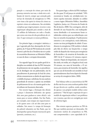 paração e a execução de crimes, por meio da                                Em quarto lugar, o efetivo da PM é inadequa-
                                                                                                         presença ostensiva nas ruas, e ainda tem a atri-                       do: dos quase 35 mil praças em atividade,14 28%
                                                                                                         buição de intervir, sempre que acionada pelo                           encontram-se lotados em atividades-meio (ex-
Artigos




                                                                                                         serviço de chamadas de emergências (o 190),                            clusive aquelas essenciais), afastados ou cedidos
                                                                                                         com vistas a dar apoio às vítimas de crimes ou                         a outros órgãos (Ministério Público, Assembleia
                                                                                                         reprimir crimes em andamento. São atividades                           Legislativa, Justiça, etc.) (Governo do Estado do
                                                                                                         complexas que exigem preparo, recursos e uma                           Rio de Janeiro, 2008). Este contingente, além de
                                                                                                         organização adequada para atender a mais de                            desviado de suas funções-fim, está inadequada-
                                                                                                         15 milhões de habitantes em todo o Estado,                             mente distribuído e só recentemente foram es-
                                                                                                         que conta com áreas de alta prevalência de cri-                        tabelecidos critérios para sua redistribuição com
   Mudança de guarda: as agendas da segurança pública no Rio de Janeiro
                                                                          Leandro Piquet Carneiro




                                                                                                         mes. E aqui começam os nossos problemas.                               base no tamanho da população. O policiamento
                                                                                                                                                                                ostensivo é, em consequência, muito deficiente,
                                                                                                             Em primeiro lugar, a corrupção é sistêmica, o                      mesmo nas áreas privilegiadas da cidade. O aten-
                                                                                                         que é agravado pelo fraco desempenho da Corre-                         dimento às emergências (190) também é afetado
                                                                                                         gedoria, da 2ª Seção da PM (instâncias de controle                     pela falta de efetivo nas funções-fim: o tempo
                                                                                                         interno) e pelo fato de a Ouvidoria não ter o poder                    médio de despacho das viaturas para emergências
                                                                                                         de encaminhar diretamente ao Ministério Público                        de homicídios e de tentativas de homicídio, em
                                                                                                         os casos de abuso e corrupção denunciados.                             2007, foi de 57 minutos e 61 minutos, respecti-
                                                                                                                                                                                vamente. Depois de despachadas, são transcorri-
                                                                                                             Em segundo lugar, há um quadro geral de in-                        dos ainda, em média, até a chegada ao local, mais
                                                                                                         disciplina nas unidades de base da PM. Instruções                      58 minutos, nos casos de homicídio, e 45 mi-
                                                                                                         de policiamento não são seguidas, os procedimen-                       nutos, para tentativas de homicídio. Isto significa
                                                                                                         tos de abordagem não são padronizados, não há                          que um caso de homicídio será atendido no local
                                                                                                         procedimentos de preservação de local do crime,                        aproximadamente duas horas depois da chamada
                                                                                                         oficiais constantemente se abstêm de supervisionar                     ao serviço de emergência (idem, 2008).
                                                                                                         o trabalho de praças e suboficiais, há uma ausência
                                                                                                         generalizada de tenentes e capitães nas atividades                        Este balanço sobre as características da PM
                                                                                                         de policiamento de rua e de maneira geral os ritu-                     do Rio não leva em conta nenhum padrão ideal
                                                                                                         ais militares são fracamente observados.                               do que deveria ser a polícia, sendo considera-
                                                                                                             Em terceiro lugar, a formação dos oficiais                         do apenas o seu próprio modelo militar como
                                                                                                         e praças é claramente deficitária: são apenas                          parâmetro.15 Não há aqui a suposição de que o
                                                                                                         dois anos para graduar-se como oficial e seis                          modelo de organização militar é um problema
                                                                                                         meses para se tornar soldado. Em São Paulo,                            em si mesmo, que deve ser corrigido por meio
                                                                                                         por exemplo, esses tempos são respectivamen-                           de reformas legais.
                                                                                                         te de quatro anos e de até dois anos para os
                                                                                                         soldados. Seis meses é o tempo de formação                                 Mas existem aspectos positivos na PM do
                                                                                                         do policial voluntário em São Paulo, que irá                           Rio que também precisam ser destacados. Há
                                                                                                         desempenhar apenas funções internas de apoio                           claramente núcleos de competência na PM,
                                                                                                         (portaria, contínuos, etc.).                                           não comprometidos e com capacidade de li-


                                                                                                    64   Revista Brasileira de Segurança Pública   |   Ano 4   Edição 7   Ago/Set 2010
 