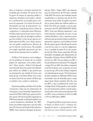 derar as mudanças e inovações gerenciais de-           tada por Misse e Vargas (2007), que reportam
mandadas pela sociedade. Do ponto de vista             taxas de esclarecimento de 35% para o período
do gestor do sistema de segurança pública, é           1998-2002. No entanto, esses resultados, mesmo




                                                                                                                                                                                                                                 Artigos
importante identificar esses núcleos, valorizá-        considerando-se a estimativa mais alta de 35%,
los e transformá-los em exemplos para o con-           continuam muito abaixo do padrão internacio-
junto da corporação. um sistema de metas de            nal ou mesmo abaixo das melhores práticas no
desempenho por áreas de policiamento16 po-             Brasil. Nos EuA, por exemplo, a taxa de escla-
derá facilitar a identificação desses núcleos de       recimento é de 65% (RICHARDSON; kOSA,
competência e a valorização dessas lideranças.         2001). Com uma diferença importante: a taxa
O último aspecto positivo que merece uma in-           norte-americana corresponde aos casos em que




                                                                                                                                Mudança de guarda: as agendas da segurança pública no Rio de Janeiro
                                                                                                                                                                                                       Leandro Piquet Carneiro
vestigação, para além da abordagem anedótica           a polícia identificou o autor e apresentou provas
que tem recebido, é o fato de que algumas uni-         suficientes que permitiram à Justiça condená-lo e
dades especiais da PM, como o Bope, apresen-           aprisioná-lo, enquanto a taxa da Polícia Civil do
tam um quadro completamente diferente do               Rio diz respeito apenas à identificação de autoria
que foi descrito anteriormente. Há unidades            e não leva em conta se o caso foi a julgamento,
com ampla capacidade operacional, que des-             ou se o mandado de prisão foi ou não cumpri-
frutam de boa reputação junto ao público.              do. Em São Paulo, foram esclarecidos 20% dos
                                                       homicídios investigados pelo Departamento de
    A Polícia Civil apresenta outra configura-         Homicídio e Proteção à Pessoa (DHPP) da Polí-
ção de problemas em função do seu modelo               cia Civil, em 2001. Seis anos depois, em 2007, a
próprio de organização como polícia judici-            taxa de esclarecimento subiu para 47%, chegando
ária.17 Nesse sentido, a Polícia Civil depende         a atingir 65% em 2005. Este dado é comparável
tanto do poder Executivo quanto do Judiciário          ao do Rio de Janeiro, uma vez que leva em conta
para realizar seu trabalho, o que permite que          os casos em que a PC enviou à Justiça o inquérito
seu desempenho seja avaliado de forma mais             com identificação de autoria.18 No levantamento
direta do que o da Polícia Militar. Isto se deve       de dados realizado em 2008 pelo INDG, foram
ao caráter restrito de sua missão e do fluxo que       encontrados casos de homicídios para os quais
se estabelece entre a polícia e o Judiciário.          sequer foram abertos inquéritos (6% dos casos
                                                       em 2007), o que é mandatório de acordo com
    O primeiro problema da Polícia Civil do Rio        o Código Penal. O desempenho é ruim também
é justamente a baixa taxa de esclarecimento de         nos casos de latrocínio, embora a taxa de esclare-
crimes graves, como o homicídio. Segundo levan-        cimento desse crime tenha aumentado para 43%
tamento do INDG (2007) para o governo do Es-           em 2007, contra um histórico de 10% em 2006
tado, apenas 10% dos homicídios registrados em         e 19% em 2005 (idem, 2008b).
2006 foram relatados ao Ministério público com
a autoria devidamente identificada. Em 2007,              O segundo problema importante com que
houve uma melhora importante e essa taxa subiu         se depara na Polícia Civil é a alocação ina-
para 25% (Governo do Estado do Rio de Janeiro,         dequada do efetivo, a qual geralmente é feita
2008b). Essas estimativas divergem da apresen-         sem levar em conta critérios técnicos, como


                                           Ano 4   Edição 7   Ago/Set 2010   |   Revista Brasileira de Segurança Pública
                                                                                                                           65
 
