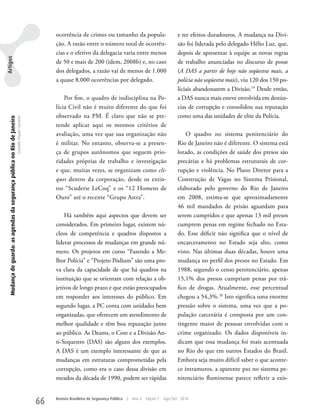ocorrência de crimes ou tamanho da popula-                             e ter efeitos duradouros. A mudança na Divi-
                                                                                                         ção. A razão entre o número total de ocorrên-                          são foi liderada pelo delegado Hélio Luz, que,
                                                                                                         cias e o efetivo da delegacia varia entre menos                        depois de apresentar à equipe as novas regras
Artigos




                                                                                                         de 50 e mais de 200 (idem, 2008b) e, no caso                           de trabalho anunciadas no discurso de posse
                                                                                                         dos delegados, a razão vai de menos de 1.000                           (A DAS a partir de hoje não seqüestra mais, a
                                                                                                         a quase 8.000 ocorrências por delegado.                                polícia não seqüestra mais), viu 120 dos 150 po-
                                                                                                                                                                                liciais abandonarem a Divisão.19 Desde então,
                                                                                                             Por fim, o quadro de indisciplina na Po-                           a DAS nunca mais esteve envolvida em denún-
                                                                                                         lícia Civil não é muito diferente do que foi                           cias de corrupção e consolidou sua reputação
                                                                                                         observado na PM. É claro que não se pre-                               como uma das unidades de elite da Polícia.
   Mudança de guarda: as agendas da segurança pública no Rio de Janeiro
                                                                          Leandro Piquet Carneiro




                                                                                                         tende aplicar aqui os mesmos critérios de
                                                                                                         avaliação, uma vez que sua organização não                                 O quadro no sistema penitenciário do
                                                                                                         é militar. No entanto, observa-se a presen-                            Rio de Janeiro não é diferente. O sistema está
                                                                                                         ça de grupos autônomos que seguem prio-                                lotado, as condições de saúde dos presos são
                                                                                                         ridades próprias de trabalho e investigação                            precárias e há problemas estruturais de cor-
                                                                                                         e que, muitas vezes, se organizam como cli-                            rupção e violência. No Plano Diretor para a
                                                                                                         ques dentro da corporação, desde os extin-                             Construção de Vagas no Sistema Prisional,
                                                                                                         tos “Scuderie LeCoq” e os “12 Homens de                                elaborado pelo governo do Rio de Janeiro
                                                                                                         Ouro” até o recente “Grupo Astra”.                                     em 2008, estima-se que aproximadamente
                                                                                                                                                                                46 mil mandados de prisão aguardam para
                                                                                                             Há também aqui aspectos que devem ser                              serem cumpridos e que apenas 13 mil presos
                                                                                                         considerados. Em primeiro lugar, existem nú-                           cumprem penas em regime fechado no Esta-
                                                                                                         cleos de competência e quadros dispostos a                             do. Esse déficit não significa que o nível de
                                                                                                         liderar processos de mudanças em grande nú-                            encarceramento no Estado seja alto, como
                                                                                                         mero. Os projetos em curso “Fazendo a Me-                              visto. Nas últimas duas décadas, houve uma
                                                                                                         lhor Polícia” e “Projeto Pódium” são uma pro-                          mudança no perfil dos presos no Estado. Em
                                                                                                         va clara da capacidade de que há quadros na                            1988, segundo o censo penitenciário, apenas
                                                                                                         instituição que se orientam com relação a ob-                          15,1% dos presos cumpriam penas por trá-
                                                                                                         jetivos de longo prazo e que estão preocupados                         fico de drogas. Atualmente, esse percentual
                                                                                                         em responder aos interesses do público. Em                             chegou a 54,3%.20 Isto significa uma enorme
                                                                                                         segundo lugar, a PC conta com unidades bem                             pressão sobre o sistema, uma vez que a po-
                                                                                                         organizadas, que oferecem um atendimento de                            pulação carcerária é composta por um con-
                                                                                                         melhor qualidade e têm boa reputação junto                             tingente maior de pessoas envolvidas com o
                                                                                                         ao público. As Deams, o Core e a Divisão An-                           crime organizado. Os dados disponíveis in-
                                                                                                         ti-Sequestro (DAS) são alguns dos exemplos.                            dicam que essa mudança foi mais acentuada
                                                                                                         A DAS é um exemplo interessante de que as                              no Rio do que em outros Estados do Brasil.
                                                                                                         mudanças em estruturas comprometidas pela                              Embora seja muito difícil saber o que aconte-
                                                                                                         corrupção, como era o caso dessa divisão em                            ce intramuros, a aparente paz no sistema pe-
                                                                                                         meados da década de 1990, podem ser rápidas                            nitenciário fluminense parece refletir a exis-


                                                                                                    66   Revista Brasileira de Segurança Pública   |   Ano 4   Edição 7   Ago/Set 2010
 