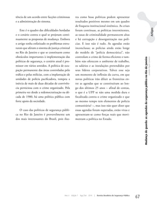 tência de um acordo entre facções criminosas          tra como boas políticas podem apresentar
e a administração do sistema.                         resultados positivos mesmo em um quadro
                                                      de fraqueza institucional sistêmica. As crises




                                                                                                                                                                                                                                Artigos
    Este é o quadro das dificuldades herdadas         foram contínuas, as políticas intermitentes,
e o cenário contra o qual se projetam conti-          as taxas de criminalidade permanecem altas
nuamente as propostas de mudança. Embora              e há corrupção e desorganização nas polí-
o artigo tenha enfatizado os problemas estru-         cias. E isso não é tudo. As agendas estão
turais que afetam o sistema de justiça criminal       inconclusas; as polícias ainda estão longe
no Rio de Janeiro e que se constituem como            do modelo de “polícia democrática”, não
obstáculos importantes à implementação das            controlam o crime de forma eficiente e tam-




                                                                                                                               Mudança de guarda: as agendas da segurança pública no Rio de Janeiro
                                                                                                                                                                                                      Leandro Piquet Carneiro
políticas de segurança, o cenário atual é pro-        bém não oferecem o ambiente de trabalho,
missor em vários sentidos. A política de ocu-         os salários e as instalações pretendidos por
pação permanente das áreas controladas pelo           seus líderes corporativos. Talvez esse seja
tráfico e pelas milícias, com a implantação de        um momento de inflexão da curva, em que
unidades de polícia pacificadora, rompeu a            novas políticas irão diluir as fronteiras en-
inércia de mais de duas décadas de convivên-          tre as agendas que se constituíram ao lon-
cia perniciosa com o crime organizado. Pela           go dos últimos 25 anos – afinal de contas,
primeira vez desde a redemocratização na dé-          o que é a uPP se não uma medida dura e
cada de 1980, há uma política pública com             focalizada contra o crime organizado e que
forte apoio da sociedade.                             ao mesmo tempo tem elementos de policia
                                                      comunitária? –, mas isso não quer dizer que
   O caso das políticas de segurança públi-           essas agendas foram superadas, estão vivas e
ca no Rio de Janeiro é provavelmente um               apresentam-se como forças reais que movi-
dos mais interessantes do Brasil, pois ilus-          mentam a política no Estado.




                                          Ano 4   Edição 7   Ago/Set 2010   |   Revista Brasileira de Segurança Pública
                                                                                                                          67
 