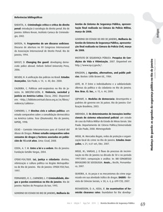 Referências bibliográficas


BARATTA, A. Criminologia crítica e crítica do direito        Gestão do Sistema de Segurança Pública, apresen-
penal: introdução à sociologia do direito penal. Rio de      tação final realizada na Câmara da Polícia Militar,




                                                                                                                                                                                                                                          Artigos
Janeiro: Editora Revan, Instituto Carioca de Criminolo-      março de 2008.
gia, 2002.
                                                             GOVERNO DO ESTADO DO RIO DE JANEIRO, Melhoria da
BATISTA, N. Fragmentos de um discurso sedicioso.             Gestão do Sistema de Segurança Pública, apresenta-
Discurso de abertura no XV Congresso Internacional           ção final realizada na Câmara da Polícia Civil, março
da Associação Internacional de Direito Penal. Rio de         de 2008.
Janeiro, 1994.
                                                             INSTITuTO DE SEGuRANçA PÚBLICA. Pesquisa de Con-




                                                                                                                                         Mudança de guarda: as agendas da segurança pública no Rio de Janeiro
                                                                                                                                                                                                                Leandro Piquet Carneiro
BAyLEy, D. Changing the guard: developing demo-              dições de Vida e Vitimização, 2007. Disponível em
cratic police abroad. Oxford: Oxford university Press,       http://www.isp.rj.gov.br/.
2006.
                                                             KINGDON, J. Agendas, alternatives, and public poli-
BICuDO, h. A unificação das polícias no Brasil. Estudos      cies. Boston: Little Brown Ed., 1984.
Avançados, São Paulo, v. 14, n. 40, dez. 2000.
                                                             LEITE, M. P. Entre o individualismo e a solidariedade:
CALDEIRA, C. Políticas anti-seqüestros no Rio de Ja-         dilemas da política e da cidadania no Rio de Janeiro.
neiro. In: BRICEÑO-LEÓN, R. Violencia, sociedad y            Rev. Bras. Ci. Soc., v. 15, n. 44, 2000.
justicia en América Latina. Clacso, 2002. Disponível
em: <http://bibliotecavirtual.clacso.org.ar/ar/libros/       LIJPhART, A. Modelos de democracia: desempenho e
violencia/caldeira>.                                         padrões de governo em 36 países. Rio de Janeiro: Civi-
                                                             lização Brasileira, 2003.
CARNEIRO, L. P. Direitos civis e cultura política: um
estudo comparativo sobre a consolidação democrática          MIRANDA, D. Os determinantes de inovações institu-
na América Latina. Tese (Doutorado). Rio de Janeiro,         cionais do sistema educacional policial: um estudo
IuPERJ, 1998.                                                de caso da Polícia Militar do Estado de Minas Gerais. São
                                                             Paulo: Departamento de Ciência Política/universidade
CICAD – Comisión Interamericana para el Control del          de São Paulo, 2008. Mimeografado
Abuso de Drogas. Primer estudio comparativo sobre
consumo de drogas y factores asociados en pobla-             MISSE, M. Mercados ilegais, redes de proteção e organi-
ción de 15 a 64 años. Lima: Cicad, 2008.                     zação local do crime no Rio de Janeiro. Estudos Avan-
                                                             çados, v. 21, n.61 set./dez. 2007.
COSTA, A. T. M. Entre a lei e a ordem. Rio de Janeiro:
Fundação Getúlio Vargas, 2004.                               MISSE, M.; VARGAS, J. O fluxo do processo de incrimi-
                                                             nação no Rio de Janeiro na década de 50 e no período
CPDOC-FGV/ISER. Lei, justiça e cidadania: direitos,          1997-2001: comparação e análise. In: XIII CONGRESSO
vitimização e cultura política na Região Metropolita-        BRASILEIRO DE SOCIOLOGIA. Anais... Recife, Pernambu-
na do Rio de Janeiro. Rio de Janeiro: CPDOC-FGV/Iser,        co, 2007.
1997.
                                                             OLIVEIRA, A. As peças e os mecanismos do crime orga-
FERNANDES, R. C.; CARNEIRO, L. P. Criminalidade, dro-        nizado em sua atividade tráfico de drogas. DADOS – Re-
gas e perdas econômicas no Rio de Janeiro. Rio de            vista de Ciências Sociais, v. 50, n. 4, p. 699-720, 2007.
Janeiro: Núcleo de Pesquisas do Iser, 1995.
                                                             RIChARDSON, D. A.; KOSA, R. An examination of ho-
GOVERNO DO ESTADO DO RIO DE JANEIRO, Melhoria da             micide clearance rates: foundation for the develop-



                                                    Ano 4   Edição 7   Ago/Set 2010   |   Revista Brasileira de Segurança Pública
                                                                                                                                    69
 