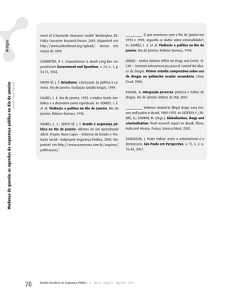 ment of a homicide clearance model. washington, DC:                     _________. O que aconteceu com o Rio de Janeiro em
                                                                                                         Police Executive Research Forum, 2001. Disponível em:                   1993 e 1994, segundo os dados sobre criminalidade?.
Artigos




                                                                                                         http://www.policeforum.org/upload/.               Acesso         em:    In: SOARES, L. E. et al. Violência e política no Rio de
                                                                                                         março de 2009.                                                          Janeiro. Rio de Janeiro: Relume Dumará, 1996.


                                                                                                         SChIMITTER, P. C. Corporativism is dead! Long live cor-                 uNODC – united Nations Office on Drugs and Crime; CI-
                                                                                                         porativism! Government and Oposition, v. 24, n. 1, p.                   CAD – Comisión Interamericana para el Control del Abu-
                                                                                                         54-73, 1982.                                                            so de Drogas. Primer estudio comparativo sobre uso
                                                                                                                                                                                 de drogas en población escolar secundaria. Lima:
                                                                                                         SENTO-SÉ, J. T. Brizolismo: estetização da política e ca-               Cicad, 2006.
   Mudança de guarda: as agendas da segurança pública no Rio de Janeiro
                                                                          Leandro Piquet Carneiro




                                                                                                         risma. Rio de Janeiro: Fundação Getúlio Vargas, 1999.
                                                                                                                                                                                 zALuAR, A. Integração perversa: pobreza e tráfico de
                                                                                                         SOARES, L. E. Rio de Janeiro, 1993: a tríplice ferida sim-              drogas. Rio de janeiro: Editora da FGV, 2004.
                                                                                                         bólica e a desordem como espetáculo. In: SOARES. L. E.
                                                                                                         et al. Violência e política no Rio de Janeiro. Rio de                   _________. Violence related to illegal drugs, easy mo-
                                                                                                         Janeiro: Relume Dumará, 1996.                                           ney and justice in Brazil, 1980-1995. In: GEFFRAy, C.; FA-
                                                                                                                                                                                 BRE, G.; SChIRAy, M. (Orgs.). Globalization, drugs and
                                                                                                         SOARES, L. E.; SENTO-SÉ, J. T. Estado e segurança pú-                   criminalization: final research report on Brazil, China,
                                                                                                         blica no Rio de Janeiro: dilemas de um aprendizado                      India and Mexico. França: unesco/Most, 2002.
                                                                                                         difícil. Projeto Mare-Capes – Reforma do Estado e Pro-
                                                                                                         teção Social – Subprojeto Segurança Pública, 2000. Dis-                 zAVERuChA, J. Poder militar: entre o autoritarismo e a
                                                                                                         ponível em http://www.ucamcesec.com.br/arquivos/                        democracia. São Paulo em Perspectiva, v. 15, n. 4, p.
                                                                                                         publicacoes/.                                                           76-83, 2001.




                                                                                                    70   Revista Brasileira de Segurança Pública   |   Ano 4   Edição 7    Ago/Set 2010
 