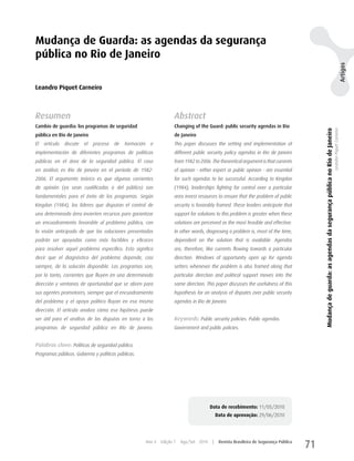 Mudança de Guarda: as agendas da segurança
pública no Rio de Janeiro




                                                                                                                                                                                                                                                  Artigos
Leandro Piquet Carneiro



Resumen                                                                  Abstract
Cambio de guardia: los programas de seguridad                            Changing of the Guard: public security agendas in Rio




                                                                                                                                                 Mudança de guarda: as agendas da segurança pública no Rio de Janeiro
                                                                                                                                                                                                                        Leandro Piquet Carneiro
pública en Río de Janeiro                                                de Janeiro
El   artículo   discute   el   proceso   de   formación     e            This paper discusses the setting and implementation of
implementación de diferentes programas de políticas                      different public security policy agendas in Rio de Janeiro
públicas en el área de la seguridad pública. El caso                     from 1982 to 2006. The theoretical argument is that currents
en análisis es Río de Janeiro en el período de 1982-                     of opinion - either expert or public opinion - are essential
2006. El argumento teórico es que algunas corrientes                     for such agendas to be successful. According to Kingdon
de opinión (ya sean cualificadas o del público) son                      (1984), leaderships fighting for control over a particular
fundamentales para el éxito de los programas. Según                      area invest resources to ensure that the problem of public
Kingdon (1984), los líderes que disputan el control de                   security is favorably framed. These leaders anticipate that
una determinada área invierten recursos para garantizar                  support for solutions to this problem is greater when these
un encuadramiento favorable al problema público, con                     solutions are perceived as the most feasible and effective.
la visión anticipada de que las soluciones presentadas                   In other words, diagnosing a problem is, most of the time,
podrán ser apoyadas como más factibles y eficaces                        dependent on the solution that is available. Agendas
para resolver aquel problema específico. Esto significa                  are, therefore, like currents flowing towards a particular
decir que el diagnóstico del problema depende, casi                      direction. Windows of opportunity open up for agenda
siempre, de la solución disponible. Los programas son,                   setters whenever the problem is also framed along that
por lo tanto, corrientes que fluyen en una determinada                   particular direction and political support moves into the
dirección y ventanas de oportunidad que se abren para                    same direction. This paper discusses the usefulness of this
sus agentes promotores, siempre que el encuadramiento                    hypothesis for an analysis of disputes over public security
del problema y el apoyo político fluyan en esa misma                     agendas in Rio de Janeiro.
dirección. El artículo analiza cómo esa hipótesis puede
ser útil para el análisis de las disputas en torno a los                 Keywords: Public security policies. Public agendas.
programas de seguridad pública en Río de Janeiro.                        Government and public policies.


Palabras clave: Políticas de seguridad pública.
Programas públicos. Gobierno y políticas públicas.




                                                                                            Data de recebimento: 11/05/2010
                                                                                                 Data de aprovação: 29/06/2010




                                                          Ano 4   Edição 7   Ago/Set 2010    |    Revista Brasileira de Segurança Pública
                                                                                                                                            71
 