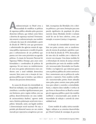 Artigos
A         redemocratização no Brasil criou a
          necessidade de modificar as políticas
de segurança pública adotadas pelos governos
                                                        lado, reconquistas das liberdades civis e direi-
                                                        tos políticos; e, por outro, limitações para uma
                                                        parcela significativa da população do pleno
ditatoriais militares, que tinham como fulcro           exercício destas liberdades devido à exclusão




                                                                                                                                 Segurança pública como cultura do controle
                                                                                                                                                                              Dequex Araujo Silva Junior
a doutrina de segurança nacional. Entretanto,           social do uso de bens coletivos, como, por
não somente a redemocratização, mas também              exemplo, os acessos à justiça e à segurança.
a elevação das taxas de criminalidade a partir
da década de 1980 fez com que governantes                   A elevação da criminalidade ocorreu tam-
e administrados das agências estatais de segu-          bém nos países centrais, com as transforma-
rança pública repensassem o modelo de gestão            ções do sistema de produção capitalista a par-
para o enfrentamento de um problema que                 tir do final da década de 1970, desencadean-
passou a ser visto como prioritário nas agendas         do uma série de medidas com o objetivo de
políticas. A criação da Secretaria Nacional de          reverter esta situação. uma destas medidas foi
Segurança Pública (Senasp), para atuar como             a reformulação do sistema de justiça criminal
formuladora e coordenadora de políticas de              previdenciário por meio de modelos neolibe-
segurança, foi um marco no estabelecimento              ral e neoconservador (formulados nos Estados
de uma nova gestão administrativa mais con-             unidos e na Inglaterra), que reduziram gastos
dizente com a atual realidade democrática               com as políticas públicas de caráter assistencia-
nascente, bem como com a situação de inse-              lista e aumentaram com as políticas de cunho
gurança pública que se instalou e que abala os          punitivo e repressivo. Estes modelos neolibe-
alicerces dos processos democráticos.                   ral e neoconservador, porém, foram adotados
                                                        tanto pelos países centrais como pelos perifé-
    As causas da elevação da criminalidade no           ricos para reduzir e controlar a criminalidade.
Brasil são múltiplas, mas a desigualdade social         Assim, o objetivo deste trabalho é verificar de
contribuiu e contribui significativamente para          que forma se desenvolvem no Brasil as estraté-
este fenômeno, pois o regime militar, com sua           gias de segurança pública a partir dos modelos
política desenvolvimentista em uma realida-             neoliberal e neoconservador para atender às
de socioeconômica dualista,1 agravou ainda              necessidades de redução e controle da crimi-
mais a histórica polarização social entre ricos e       nalidade local.
pobres,2 deixando, assim, um legado sombrio
à democratização social nacional. Ou seja, o               Como modelo de análise teórico-metodo-
período pós-ditatorial nasceu em um cenário             lógico, utilizam-se os conceitos desenvolvidos
marcado por expectativas antagônicas: por um            por David Garland de estratégias de parcerias


                                            Ano 4   Edição 7   Ago/Set 2010   |   Revista Brasileira de Segurança Pública
                                                                                                                            73
 