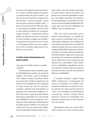 preventivas e de segregação punitiva para descre-                      teções sociais, como, por exemplo, aposentado-
                                                                                ver e analisar as políticas públicas de seguran-                       ria, salário mínimo, cobertura de acidentes e de
                                                                                ça implementadas pelo governo federal – por                            doenças, que constituem propriedades do traba-
Artigos




                                                                                meio da Secretaria Nacional de Segurança Pú-                           lho e não medidas assistenciais.6 Esta exclusão se
                                                                                blica (Senasp) – e governos estaduais – através                        deu pelo desemprego estrutural fruto da reestru-
                                                                                das Secretarias de Segurança Pública (SSP) –, a                        turação do sistema capitalista (flexibilização), dei-
                                                                                partir do final da década de 1990, pois adota-                         xando, assim, uma massa de trabalhadores sem
                                                                                se como hipótese de trabalho a assertiva de que                        trabalho,7 logo, sem proteção social.
                                                                                os atores políticos brasileiros na contempora-
                                                                                neidade formulam e implementam políticas                                   Neste novo contexto pós-fordista, pós-in-
 Segurança pública como cultura do controle
                                              Dequex Araujo Silva Junior




                                                                                públicas de segurança assumindo uma postura                            dustrial e pós-previdenciário, as sociedades dos
                                                                                de caráter estratégico ambíguo, que privilegia a                       países centrais na modernidade recente ou pós-
                                                                                estratégia de parcerias preventivas, por um lado,                      modernidade se depararam com o problema não
                                                                                e a de segregação punitiva, por outro, engajan-                        só da redução da proteção social, mas também da
                                                                                do-se assim aos modelos anglo-saxônicos neo-                           redução da proteção civil, que constitui uma ga-
                                                                                liberal e neoconservador.                                              rantidora das liberdades fundamentais e defenso-
                                                                                                                                                       ra dos bens e das pessoas dentro dos parâmetros
                                                                                                                                                       do Estado de direito.8 Surge, assim, uma socieda-
                                                                                A ordem social contemporânea nos                                       de excludente (em comparação à sociedade inclu-
                                                                                países centrais                                                        siva do welfare state), em que as pessoas são mais
                                                                                                                                                       tolerantes com as diversidades e menos toleran-
                                                                                A passagem da sociedade inclusiva à sociedade                          tes com as dificuldades, engendrando, com isso,
                                                                                excludente3                                                            novas formas de controle social como resposta a
                                                                                    A reestruturação do sistema capitalista, apoia-                    este atual momento, em que há uma elevação da
                                                                                da na flexibilização da produção, do mercado de                        diferença e da dificuldade.9
                                                                                trabalho e do consumo, a partir da década de
                                                                                1970, solapou o sistema de produção fordista                               A sociedade excludente, segundo young
                                                                                que se desenvolveu de forma a proporcionar um                          (2002), fundamenta-se na desintegração das
                                                                                elevado nível de qualidade de vida à população                         esferas da comunidade e do trabalho ocasio-
                                                                                nos países centrais, por meio do crescimento                           nada pelas modificações nas relações de merca-
                                                                                econômico conduzido pelo keynesianismo no                              do, gerando uma ordem social de rejeição do
                                                                                pós-guerra. Esta reestruturação modificou a or-                        “outro” e, por conseguinte, um individualismo
                                                                                dem social estável e segura do período fordista-                       acentuado que, somado à privação relativa,
                                                                                keynesianista, engendrando uma outra marcada                           promoveu a elevação da criminalidade como
                                                                                pela instabilidade, incerteza e insegurança.4 A in-                    resposta às transformações na esfera da produ-
                                                                                segurança social causada pelo desmantelamento                          ção e do consumo.
                                                                                do Estado protetor estabeleceu um processo de
                                                                                exclusão social5 de uma massa ativa de trabalha-                          Aprofundando ainda mais a análise sobre a
                                                                                dores da propriedade social garantidora de pro-                        ordem social que vem sendo construída a partir


                                                                           74   Revista Brasileira de Segurança Pública   |   Ano 4   Edição 7   Ago/Set 2010
 