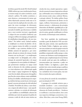 do último quartel do século XX, David Garland              círculos dos ricos, criando expectativas e aspira-
(2008) enfatiza que essas transformações foram,            ções de consumo às massas (expectativas culturais
ao mesmo tempo, de caráter econômico, social,              que, confrontadas com as restrições promovidas




                                                                                                                                                                                                              Artigos
cultural e político. No âmbito econômico, o                pela estrutura social, criam, conforme Merton,
autor destacou a reestruturação do sistema capi-           a privação relativa). No âmbito político foram
talista objetivando aumentar ainda mais os lu-             ressaltados o reconhecimento dos direitos civis de
cros por meio da ampliação dos mercados, com               negros, mulheres, homossexuais, prisioneiros e
apoio das novas tecnologias da informação,                 doentes mentais e o deslocamento dos princípios
comunicação e transporte e a reestruturação do             democráticos de liberdade e igualdade para as esfe-
mercado de trabalho, que direcionou o trabalho             ras privadas da família, do trabalho e das institui-




                                                                                                                                    Segurança pública como cultura do controle
                                                                                                                                                                                 Dequex Araujo Silva Junior
para o setor terciário (serviços), engendrando             ções de ensino, gerando modificações na forma
o colapso do setor secundário (indústria), que             de controle e de dominação nestes ambientes.
extinguiu milhões de empregos, principalmente
de trabalhadores desqualificados e do sexo mas-                Este breve apanhado das transformações
culino.10 No âmbito social, Garland ressaltou              ocorridas a partir da década de 1970, nas socie-
as modificações na estrutura da família e do lar,          dades dos países centrais, mais especificamente
com o ingresso maciço da mulher no mercado                 nos Estados unidos e Inglaterra, que acarreta-
de trabalho, o que ocasionou declínio da fer-              ram uma exclusão em massa de grupos sociais da
tilidade, aumento de separações e, por conse-              possibilidade (total ou parcial) de consumo, vai
guinte, elevação no número de crianças vivendo             possibilitar compreender melhor porque o crime
somente com um dos pais,11 e as transformações             se tornou um fenômeno social estrategicamente
na ecologia social e na demografia, com a disse-           relevante para a implementação de novas formas
minação do automóvel (particular e de massa)               de controle social por parte dos neoliberais e
e o surgimento de novos padrões de habitação12             neoconservadores que assumiram o poder nos
que promoveram mudanças no espaço social                   Estados unidos e na Inglaterra, a partir desse
onde os elementos da vida cotidiana passaram               período, bem como entender porque as políticas
a se inter-relacionar com a diferenciação aguda            públicas de segurança assumiram posturas seleti-
entre tempo e espaço (surgimento de shopping               vas e excludentes não só nesses países, mas tam-
center fora da cidade, deslocamento demográfico            bém na maioria das nações ocidentais.
para fora dos centros urbanos, maior mobilidade
da força de trabalho, suburbanização do empre-             As novas formas de controle da criminalidade a
go, declínio dos laços sociais locais e da interação       partir da década de 1970
pessoal, crescente privatização da vida individual             A passagem da sociedade inclusiva para a
e familiar). No âmbito da cultura, o autor desta-          sociedade excludente – com a reestruturação
cou o impacto da mídia de massa – mais especifi-           do sistema capitalista e o consequente desman-
camente a televisão e os veículos de informação            telamento do Estado providência – fortaleceu
–, que modificou as sensibilidades culturais dos           os neoliberais e neoconservadores, bem como
indivíduos por meio da exposição de padrões de             suas respectivas ideologias economicista e mo-
consumo e estilo de vida até então restritos aos           ralista. Além disso, como citam young (2002),


                                              Ano 4    Edição 7   Ago/Set 2010   |   Revista Brasileira de Segurança Pública
                                                                                                                               75
 