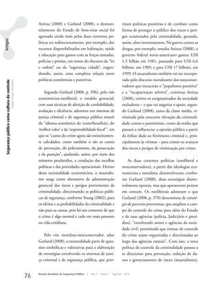 Anitua (2008) e Garland (2008), o desman-                              rizam políticas punitivas e de combate como
                                                                                telamento do Estado de bem-estar social foi                            forma de proteger o público dos riscos e peri-
                                                                                agravado ainda mais pelas duas correntes po-                           gos ocasionados pela criminalidade, gerando,
Artigos




                                                                                líticas no redirecionamento, por exemplo, dos                          assim, altos investimentos. Na guerra contra as
                                                                                recursos disponibilizados em habitação, saúde                          drogas, por exemplo, ressalta Anitua (2008), o
                                                                                e educação para gastos com as forças armadas,                          governo federal norte-americano gastou uS$
                                                                                polícias e prisões, em nome do discurso da “lei                        1,5 bilhão em 1981, passando para uS$ 6,6
                                                                                e ordem” ou da “segurança cidadã”, engen-                              bilhões, em 1989, e para uS$ 17 bilhões, em
                                                                                drando, assim, uma complexa relação entre                              1999. O atuarialismo também vai ser incorpo-
                                                                                políticas econômicas e punitivas.                                      rado pelo discurso moralizante dos neoconser-
 Segurança pública como cultura do controle
                                              Dequex Araujo Silva Junior




                                                                                                                                                       vadores que invocarão o “populismo punitivo”
                                                                                    Segundo Garland (2008, p. 396), pelo viés                          e a “incapacitação seletiva”, continua Anitua
                                                                                economicista-neoliberal, o modelo gerencial,                           (2008), contra os estigmatizados da sociedade
                                                                                com suas técnicas de aferição de confiabilidade,                       excludente – e que vai angariar o apoio, segun-
                                                                                avaliação e eficiência, adentrou nos sistemas de                       do Garland (2008), tanto da classe média, vi-
                                                                                justiça criminal e de segurança pública através                        timizada pela crescente elevação da criminali-
                                                                                do “idioma econômico do ‘custo/benefício’, do                          dade contra o patrimônio, como da mídia que
                                                                                ‘melhor valor’ e da ‘responsabilidade fiscal’”, em                     passará a influenciar a opinião pública a partir
                                                                                que os “custos do crime agora são rotineiramen-                        da ênfase dada ao fenômeno criminal e, prin-
                                                                                te calculados, como também o são os custos                             cipalmente às vítimas – para conter os avanços
                                                                                de prevenção, do policiamento, da persecução                           dos riscos e perigos de vitimização por crime.
                                                                                e da punição”, ajudando, assim, por meio dos
                                                                                números produzidos, a condução das escolhas                                As duas correntes políticas (neoliberal e
                                                                                políticas e das prioridades operacionais. Dentro                       neoconservadora), a partir das ideologias eco-
                                                                                desta racionalidade economicista, o atuarialis-                        nomicista e moralista, desenvolveram, confor-
                                                                                mo surge como alternativa de administração                             me Garland (2008), duas estratégias diame-
                                                                                gerencial dos riscos e perigos provenientes da                         tralmente opostas, mas que apresentam pontos
                                                                                criminalidade, direcionando as políticas públi-                        em comum. Os neoliberais adotaram o que
                                                                                cas de segurança, conforme young (2002), para                          Garland (2008, p. 370) denominou de estraté-
                                                                                os efeitos e as probabilidades da criminalidade e                      gia de parcerias preventivas, que ampliou o cam-
                                                                                não para as causas, pois há um consenso de que                         po do controle do crime para além do Estado
                                                                                o crime é algo normal e cada vez mais presente                         e de suas agências (polícia, Judiciário e presí-
                                                                                na vida cotidiana.                                                     dios), “envolvendo atores e agências da socie-
                                                                                                                                                       dade civil, permitindo que rotinas de controle
                                                                                   Pelo viés moralista-neoconservador, aduz                            do crime sejam organizadas e direcionadas ao
                                                                                Garland (2008), a racionalidade parte de ques-                         largo das agências estatais”. Com isso, a nova
                                                                                tões simbólicas e valorativas para a elaboração                        política de controle da criminalidade passou a
                                                                                de estratégias envolvendo os sistemas de justi-                        se direcionar para prevenção, redução de da-
                                                                                ça criminal e de segurança pública, que prio-                          nos e gerenciamento de riscos (atuarialismo),


                                                                           76   Revista Brasileira de Segurança Pública   |   Ano 4   Edição 7   Ago/Set 2010
 