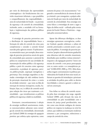 por meio da diminuição das oportunidades                 aumento de penas e de encarceramento,13 res-
criminogênicas e do fortalecimento dos con-              gatando a autossuficiência do sistema de justi-
troles situacionais informais, o que possibilita         ça criminal e, por conseguinte, a própria sobe-




                                                                                                                                                                                                            Artigos
o compartilhamento das responsabilidades –               rania do Estado por meio da exclusividade do
antes de exclusividade do Estado – na provisão           controle da criminalidade. Esta estratégia tem
da segurança e do controle da criminalidade,             como fulcro a criminologia do outro e segue a
incluindo, assim, a sociedade civil na formu-            lógica da defesa social – utilizada pelas teorias
lação e implementação das políticas públicas             penais da Escola Clássica e Positivista – resga-
de segurança.                                            tada pelos neoconservadores.




                                                                                                                                  Segurança pública como cultura do controle
                                                                                                                                                                               Dequex Araujo Silva Junior
    A estratégia de parcerias preventivas com                Apesar das diferenças ideológicas, as duas
a distribuição de responsabilidades busca a              estratégias apresentam convergências, confor-
formação de redes de controle do crime para              me Garland, quando enfatizam a cultura do
complementar e estender o controle formal                controle, priorizando o controle social e a pro-
exercido pelas agências estatais. O policiamen-          teção do público. A estratégia de parcerias pre-
to comunitário nasce, por exemplo, dessa estra-          ventivas “propõe o desenvolvimento gradual de
tégia de parcerias preventivas através do apoio          uma silenciosa rede de controles situacionais,
da comunidade para aumentar o potencial da               desenhados para modificar rotinas existentes”,
polícia no cumprimento de suas atividades de             enquanto a da segregação punitiva “exerce um
manutenção da ordem pública e da segurança               excesso de controle e tem pouca preocupação
pública a partir de conceitos como segurança             com os custos sociais e as conseqüências pe-
comunitária, co-produção de segurança, parce-            nais” (GARLAND, 2008, p. 392). Além disso,
ria público-privado, cooperação interagências e          ambas reagem contrariamente às políticas pre-
governança. Esta estratégia engendrou as cha-            videnciárias do Estado de bem-estar social, en-
madas criminologias da vida cotidiana (teoria            fatizam as questões de intimidação e priorizam
da prevenção situacional do crime e a teoria             as atividades da polícia para coibir os desvios
da atividade rotineira) – que veem na falta de           (incivilidades e crimes) e garantir a ordem so-
interação de sistemas (transportes, escolas, ha-         cial em construção.
bitação, lojas, etc.) o déficit do controle social
para redução dos riscos que ocasionam a cri-                 Esta ênfase na cultura do controle escora-
minalidade – que retroalimentam as políticas             da pelas duas estratégias não surge, segundo
públicas de segurança cidadã na atualidade.              Garland (2008), pela elevação das taxas de
                                                         criminalidade ou pela incredulidade com o
    Entretanto, concomitantemente à adoção               sistema de justiça penal previdenciário, mas
da estratégia neoliberal anteriormente citada,           sim como uma decisão endógena do sistema
os neoconservadores adotaram outra estraté-              político em resposta às mudanças no nível da
gia de controle da criminalidade, denominada             cultura, que redefiniu as instituições modernas
por Garland (2008) de estratégia da segregação           existentes e, por conseguinte, redirecionou o
punitiva, que enfatiza ações repressivas, como           campo do controle do crime.


                                             Ano 4   Edição 7   Ago/Set 2010   |   Revista Brasileira de Segurança Pública
                                                                                                                             77
 