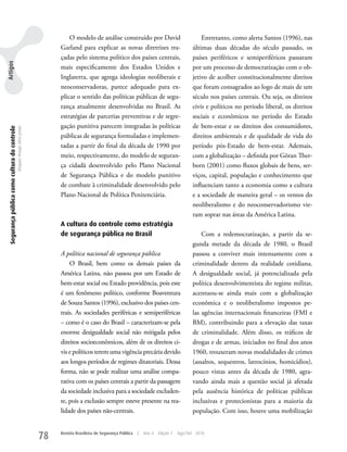 O modelo de análise construído por David                               Entretanto, como alerta Santos (1996), nas
                                                                                Garland para explicar as novas diretrizes tra-                         últimas duas décadas do século passado, os
                                                                                çadas pelo sistema político dos países centrais,                       países periféricos e semiperiféricos passaram
Artigos




                                                                                mais especificamente dos Estados unidos e                              por um processo de democratização com o ob-
                                                                                Inglaterra, que agrega ideologias neoliberais e                        jetivo de acolher constitucionalmente direitos
                                                                                neoconservadoras, parece adequado para ex-                             que foram consagrados ao logo de mais de um
                                                                                plicar o sentido das políticas públicas de segu-                       século nos países centrais. Ou seja, os direitos
                                                                                rança atualmente desenvolvidas no Brasil. As                           civis e políticos no período liberal, os direitos
                                                                                estratégias de parcerias preventivas e de segre-                       sociais e econômicos no período do Estado
                                                                                gação punitiva parecem integradas às políticas                         de bem-estar e os direitos dos consumidores,
 Segurança pública como cultura do controle
                                              Dequex Araujo Silva Junior




                                                                                públicas de segurança formuladas e implemen-                           direitos ambientais e de qualidade de vida do
                                                                                tadas a partir do final da década de 1990 por                          período pós-Estado de bem-estar. Ademais,
                                                                                meio, respectivamente, do modelo de seguran-                           com a globalização – definida por Göran Ther-
                                                                                ça cidadã desenvolvido pelo Plano Nacional                             born (2001) como fluxos globais de bens, ser-
                                                                                de Segurança Pública e do modelo punitivo                              viços, capital, população e conhecimento que
                                                                                de combate à criminalidade desenvolvido pelo                           influenciam tanto a economia como a cultura
                                                                                Plano Nacional de Política Penitenciária.                              e a sociedade de maneira geral – os ventos do
                                                                                                                                                       neoliberalismo e do neoconservadorismo vie-
                                                                                                                                                       ram soprar nas áreas da América Latina.
                                                                                A cultura do controle como estratégia
                                                                                de segurança pública no Brasil                                             Com a redemocratização, a partir da se-
                                                                                                                                                       gunda metade da década de 1980, o Brasil
                                                                                A política nacional de segurança pública                               passou a conviver mais intensamente com a
                                                                                    O Brasil, bem como os demais países da                             criminalidade dentro da realidade cotidiana.
                                                                                América Latina, não passou por um Estado de                            A desigualdade social, já potencializada pela
                                                                                bem-estar social ou Estado providência, pois este                      política desenvolvimentista do regime militar,
                                                                                é um fenômeno político, conforme Boaventura                            acentuou-se ainda mais com a globalização
                                                                                de Souza Santos (1996), exclusivo dos países cen-                      econômica e o neoliberalismo impostos pe-
                                                                                trais. As sociedades periféricas e semiperiféricas                     las agências internacionais financeiras (FMI e
                                                                                – como é o caso do Brasil – caracterizam-se pela                       BM), contribuindo para a elevação das taxas
                                                                                enorme desigualdade social não mitigada pelos                          de criminalidade. Além disso, os tráficos de
                                                                                direitos socioeconômicos, além de os direitos ci-                      drogas e de armas, iniciados no final dos anos
                                                                                vis e políticos terem uma vigência precária devido                     1960, trouxeram novas modalidades de crimes
                                                                                aos longos períodos de regimes ditatoriais. Dessa                      (assaltos, sequestros, latrocínios, homicídios),
                                                                                forma, não se pode realizar uma análise compa-                         pouco vistas antes da década de 1980, agra-
                                                                                rativa com os países centrais a partir da passagem                     vando ainda mais a questão social já afetada
                                                                                da sociedade inclusiva para a sociedade excluden-                      pela ausência histórica de políticas públicas
                                                                                te, pois a exclusão sempre esteve presente na rea-                     inclusivas e protecionistas para a maioria da
                                                                                lidade dos países não-centrais.                                        população. Com isso, houve uma mobilização


                                                                           78   Revista Brasileira de Segurança Pública   |   Ano 4   Edição 7   Ago/Set 2010
 
