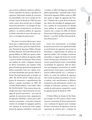 que envolveu acadêmicos, imprensa, políticos,             o combate ao tráfico de drogas por unidades de
vítimas, operadores do direito e operadores de            polícia especializadas,15 incluindo ainda a Força
segurança, objetivando medidas de contenção               Nacional de Segurança Pública criada em 2004




                                                                                                                                                                                                             Artigos
da criminalidade e dos riscos e perigos de viti-          para apoiar os órgãos de segurança dos Esta-
mização a partir da década de 1990. Foi justa-            dos.16 Também não se pode deixar de destacar
mente a partir deste período que as estratégias           que, dentro das estratégias de segregação puni-
de parcerias preventivas e as estratégias de segre-       tiva, a política de encarceramento foi adotada
gação punitivas incorporaram-se aos discursos             como política de controle da criminalidade,
políticos e às políticas públicas de segurança            inclusive com a criação, em 2006, do Sistema
no Brasil, colocando no centro das ações a po-            Penitenciário Federal para gerir as penitenciárias




                                                                                                                                   Segurança pública como cultura do controle
                                                                                                                                                                                Dequex Araujo Silva Junior
lícia e as estratégias de policiamento.                   federais17 e, em 2007, do Plano Nacional de Po-
                                                          lítica Penitenciária.18
    Não parece incoerente afirmar que o marco
inicial para a implementação das duas estraté-                Como visto anteriormente, as estratégias
gias no Brasil se deu a partir da criação da Secre-       de parcerias preventivas são aquelas destinadas
taria Nacional de Segurança Pública (Senasp),             ao envolvimento de segmentos não-estatais na
do Plano Nacional e do Fundo Nacional de Se-              formulação e implementação de políticas de
gurança Pública, em 2000, para apoiar e estabe-           segurança pública. Tais estratégias consideram
lecer diretrizes de políticas de segurança públi-         primordiais os resgates das formas de controle
ca para os Estados da federação. Neste mesmo              social informais para, juntamente com as for-
ano também foi criado o Programa Nacional                 mas de controle formal, conter a criminalidade
de Polícia Comunitária, que repassou verbas               (co-produção da segurança), além de adota-
para os Estados que apresentaram programas de             rem uma linguagem economicista de modelo
polícia comunitária. Com isso, vultosos recur-            gerencial para conter gastos (custo/benefício,
sos foram distribuídos pelo governo federal: o            parceria público-privado etc.) e colocarem a
Fundo Nacional repassou para os Estados, em               polícia no centro das políticas de segurança
2001, R$ 387.011.361,67 milhões para pro-                 sob o rótulo de polícia comunitária. Com isso,
gramas de treinamento e reaparelhamento das               as polícias, mais especificamente as Militares
polícias e guardas municipais; em 2002, R$                (responsáveis pelo policiamento ostensivo nas
255.805.336,00 milhões; e, entre 2003 e 2005,             unidades da federação), passaram a adotar o
R$ 535.992.544,96.14 Estes recursos foram des-            modelo de policiamento comunitário a partir
tinados tanto para o desenvolvimento de estra-            da segunda metade da década de 1990.
tégias de parcerias preventivas – por meio da
aquisição de armamentos letais, equipamentos                 A Polícia Militar do Estado de São Paulo,
de segurança individual e viaturas para o poli-           por exemplo, em 1997, passou a adotar o poli-
ciamento comunitário – como para o desenvol-              ciamento comunitário de forma experimental,
vimento de estratégias de segregação punitiva,            com a realização de algumas ações: instalação
com aquisição de armamentos letais, equipa-               de bases comunitárias de segurança; cursos de
mentos de segurança individual e viaturas para            capacitação de policiais para o emprego do


                                              Ano 4   Edição 7   Ago/Set 2010   |   Revista Brasileira de Segurança Pública
                                                                                                                              79
 